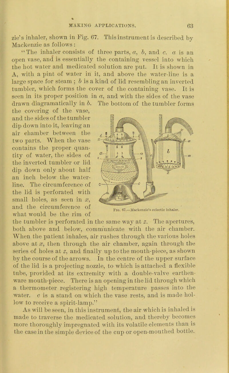 zie’s inhaler, shown in Fig. 67. This instrument is described by Mackenzie as follows: “The inhaler consists of three parts, a, &, and c. a is an open vase, and is essentially the containing vessel into which the hot water and medicated solution are put. It is shown in A, with a pint of water in it, and above the water-line is a large space for steam ; b is a kind of lid resembling an inverted tumbler, which forms the cover of the containing vase. It is seen in its proper position in a, and with the sides of the vase drawn diagram a tically in b. the covering of the vase, and the sides of the tumbler dip down into it, leaving an air ehamber between the two parts. When the vase contains the proper quan- tity of water, the sides of the inverted tumbler or lid dip down only about half an inch below the water- line. The circumference of the lid is perforated with small holes, as seen in x, and the circumference of what would be the rim of the tumbler is perforated in the same way at 2. The apertures, both above and below, communicate with the air chamber. When the patient inhales, air rushes through the various holes above at x, then through the air chamber, again through the series of holes at z, and finally up to the mouth-piece, as shown b}^ the course of the arrows. In the centre of the upper surface of the lid is a projecting nozzle, to which is attached a flexible tube, provided at its extremity with a double-valve earthen- ware moutli-piece. There is an opening in the lid through which a thermometer registering high temperature passes into the water, c is a stand on which the vase rests, and is made hol- low to receive a spirit-lamp.” As will be seen, in this instrument, the air which is inhaled is made to traverse the medicated solution, and thereby becomes more thoroughly impregnated with its volatile elements than is the casein the simple device of the cup or open-mouthed bottle. The bottom of the tumbler forms