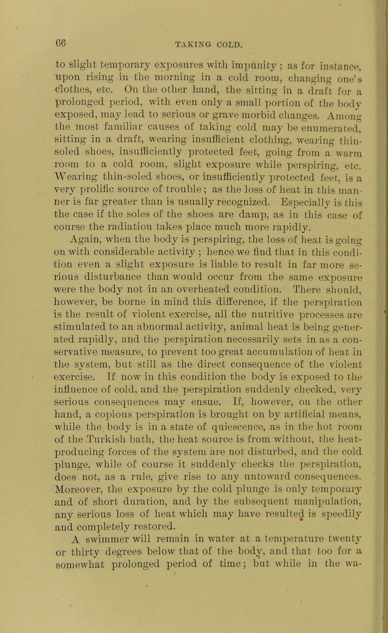 to slight temporary exposures with impunity ; as for instance, upon rising in the morning in a cold room, changing one’s clothes, etc. On the other hand, the sitting in a draft for a prolonged period, with even only a small portion of the body exposed, may lead to serious or grave morbid changes. Among the most familiar causes of taking cold may be enumerated, sitting in a draft, wearing insufficient clothing, wearing thin- soled shoes, insufficiently protected feet, going from a warm room to a cold room, slight exposure while perspiring, etc. Wearing tliin-soled shoes, or insufficiently protected feet, is a very prolific source of trouble; as the loss of heat in this man- ner is far greater than is usually recognized. Especially is this the case if the soles of the shoes are damp, as in this case of course the radiation takes place much more rapidly. Again, when the body is perspiring, the loss of heat is going on with considerable activity ; hence we find that in this condi- tion even a slight exposure is liable to result in far more se- rious disturbance than would occur from the same exposure were the bod}^ not in an overheated condition. There should, however, be borne in mind this difference, if the perspiration is the result of violent exercise, all the nutritive processes are stimulated to an abnormal activity, animal heat is being gener- ated rapidly, and the perspiration necessarily sets in as a con- servative measure, to prevent too great accumulation of heat in the system, but still as the direct consequence of the violent exercise. If now in this condition the body is exposed to the influence of cold, and the perspiration suddenly checked, very serious consequences may ensue. If, however, on the other hand, a copious perspiration is brought on by artificial means, while the body is in a state of quiescence, as in the hot room of the Turkish bath, the heat source is from without, the lieat- producing forces of the system are not disturbed, and the cold plunge, while of course it suddenly checks the perspiration, does not, as a rule, give rise to any untoward consequences. Moreover, the exposure by the cold plunge is onty temporary and of short duration, and by the subsequent manipulation, any serious loss of heat which may have resulted is speedily and completely restored. A swimmer will remain in water at a temperature twenty or thirty degrees below that of the body, and that too for a somewhat prolonged period of time; but while in the wa-