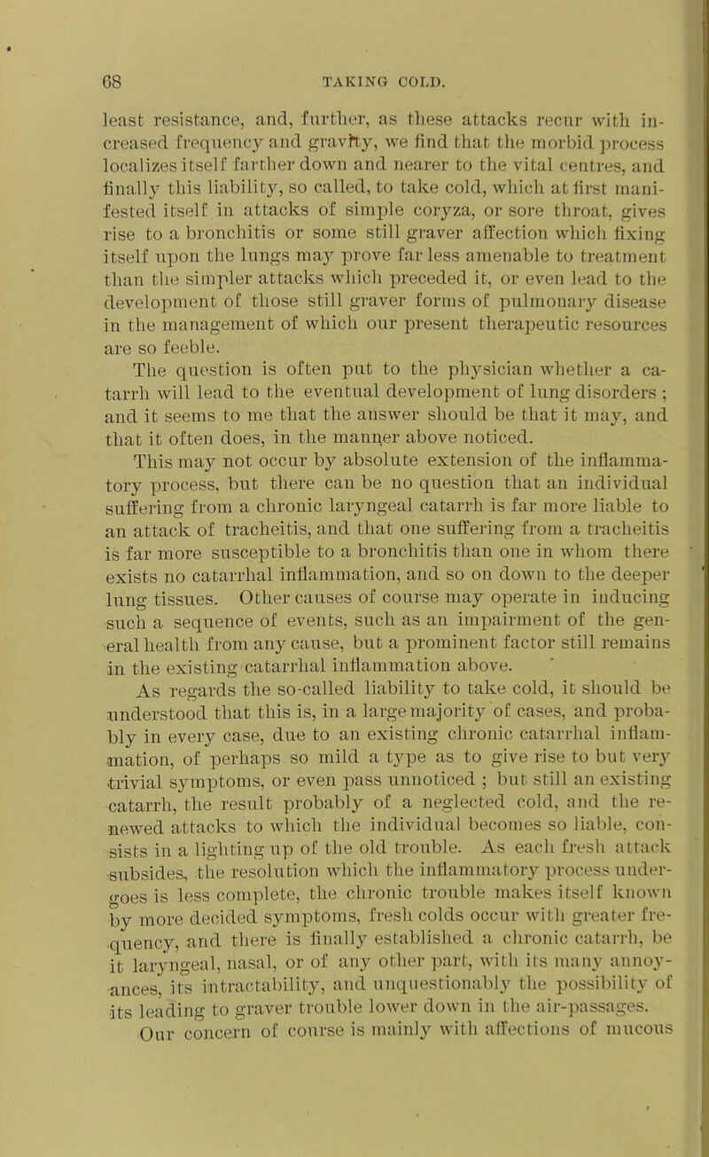 least resistance, and, further, as these attacks recur with in- creased frequency and gravity, we find that the morbid process localizes itself farther down and nearer to the vital centres, and finally this liability, so called, to take cold, which at first mani- fested itself in attacks of simple coryza, or sore throat, gives rise to a bronchitis or some still graver affection which fixing itself upon the lungs may prove far less amenable to treatment than the simpler attacks which preceded it, or even lead to the development of those still graver forms of pulmonary disease in the management of which our present therapeutic resources are so feeble. The question is often put to the physician whether a ca- tarrh will lead to the eventual development of lung disorders ; and it seems to me that the answer should be that it may, and that it often does, in the manner above noticed. This may not occur by absolute extension of the inflamma- tory process, but there can be no question that an individual suffering from a chronic laryngeal catarrh is far more liable to an attack of tracheitis, and that one suffering from a tracheitis is far more susceptible to a bronchitis than one in whom there exists no catarrhal inflammation, and so on down to the deeper lung tissues. Other causes of course may operate in inducing such a sequence of events, such as an impairment of the gen- eral health from any cause, but a prominent factor still remains in the existing catarrhal inflammation above. As regards the so-called liability to take cold, it should be understood that this is, in a large majority of cases, and proba- bly in every case, due to an existing chronic catarrhal inflam- mation, of perhaps so mild a type as to give rise to but very trivial symptoms, or even pass unnoticed ; but still an existing catarrh, the result probably of a neglected cold, and the re- newed attacks to which the individual becomes so liable, con- sists in a lighting up of the old trouble. As each fresh attack subsides, the resolution which the inflammatory process under- o-oes is less complete, the chronic trouble makes itself known by more decided symptoms, fresh colds occur with greater fre- quency, and there is finally established a chronic catarrh, be it laryngeal, nasal, or of any other part, with its many annoy- ances'. its intractability, and unquestionably the possibility of its leading to graver trouble lower down in the air-passages. Our concern of course is mainly with affections of mucous