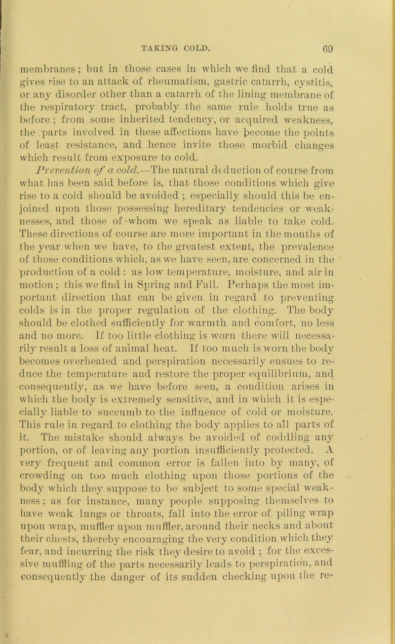 membranes; but in those cases in which we find that a cold gives vise to an attack of rheumatism, gastric catarrh, cystitis, or any disorder other than a catarrh of the lining membrane of the respiratory tract, probably the same rule holds true as before ; from some inherited tendency, or acquired weakness, the parts involved in these affections have become the points of least resistance, and hence invite those morbid changes which result from exposure to cold. Prevention of a cold.— The natural deduction of course from what has been said before is, that those conditions which give rise to a cold should be avoided ; especially should this be en- joined upon those possessing hereditary tendencies or weak- nesses, and those of -whom we speak as liable to take cold. These directions of course are more important in the months of the year when we have, to the greatest extent, the prevalence of those conditions which, as we have seen, are concerned in the production of a cold : as low temperature, moisture, and air in motion ; this we find in Spring and Fall. Perhaps the most im- portant direction that can be given in regard to preventing colds is in the proper regulation of the clothing. The body should be clothed sufficiently for warmth and comfort, no less and no more. If too little clothing is worn there will necessa- rily result a loss of animal heat. If too much is worn the body becomes overheated and perspiration necessarily ensues to re- duce the temperature and restore the proper equilibrium, and consequent^, as we have before seen, a condition arises in which the body is extremely sensitive, and in which it is espe- cially liable to succumb to the influence of cold or moisture. This rule in regard to clothing the body applies to all parts of it. The mistake should always be avoided of coddling any portion, or of leaving any portion insufficiently protected. A very frequent and common error is fallen into by many, of crowding on too much clothing upon those portions of the body which they suppose to be subject to some special weak- ness ; as for instance, many people supposing themselves to have weak lungs or throats, fall into the error of piling wrap upon wrap, muffler upon muffler, around their necks and about their chests, thereby encouraging the very condition which they fear, and incurring the risk they desire to avoid ; for the exces- sive muffling of the parts necessarily leads to perspiration, and consequently the danger of its sudden checking upon the re-