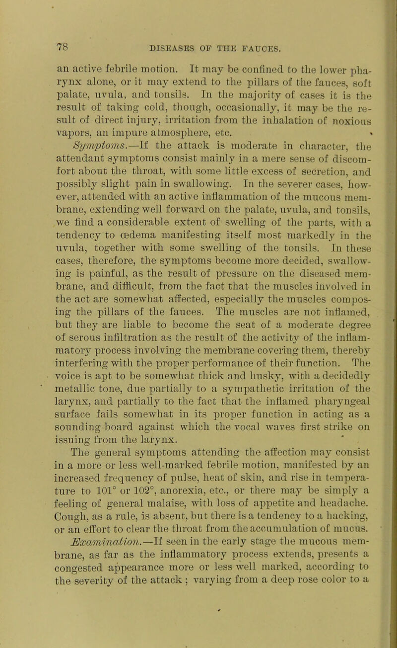 an active febrile motion. It may be confined to the lower pha- rynx alone, or it may extend to the pillars of the fauces, soft palate, uvula, and tonsils. In the majority of cases it is the result of taking cold, though, occasionally, it may be the re- sult of direct injury, irritation from the inhalation of noxious vapors, an impure atmosphere, etc. Symptoms.—If the attack is moderate in character, the attendant symptoms consist mainly in a mere sense of discom- fort about the throat, with some little excess of secretion, and possibly slight pain in swallowing. In the severer cases, how- ever, attended with an active inflammation of the mucous mem- brane, extending well forward on the palate, uvula, and tonsils, we find a considerable extent of swelling of the parts, with a tendency to oedema manifesting itself most markedly in the uvula, together with some swelling of the tonsils. In these cases, therefore, the symptoms become more decided, swallow- ing is painful, as the result of pressure on the diseased mem- brane, and difficult, from the fact that the muscles involved in the act are somewhat affected, especially the muscles compos- ing the pillars of the fauces. The muscles are not inflamed, but they are liable to become the seat of a moderate degree of serous infiltration as the result of the activit}^ of the inflam- matory process involving the membrane covering them, thereby interfering with the proper performance of their function. The voice is apt to be somewhat thick and husky, with a decidedly metallic tone, due partially to a sympathetic irritation of the larynx, and partially to the fact that the inflamed pharyngeal surface fails somewhat in its proper function in acting as a sounding-board against which the vocal waves first strike on issuing from the larynx. The general symptoms attending the affection may consist in a more or less well-marked febrile motion, manifested by an increased frequency of pulse, heat of skin, and rise in tempera- ture to 101° or 102°, anorexia, etc., or there may be simply a feeling of general malaise, with loss of appetite and headache. Cough, as a rule, is absent, but there is a tendency to a hacking, or an effort to clear the throat from the accumulation of mucus. Examination.—If seen in the early stage the mucous mem- brane, as far as the inflammatory process extends, presents a congested appearance more or less well marked, according to the severity of the attack ; varying from a deep rose color to a