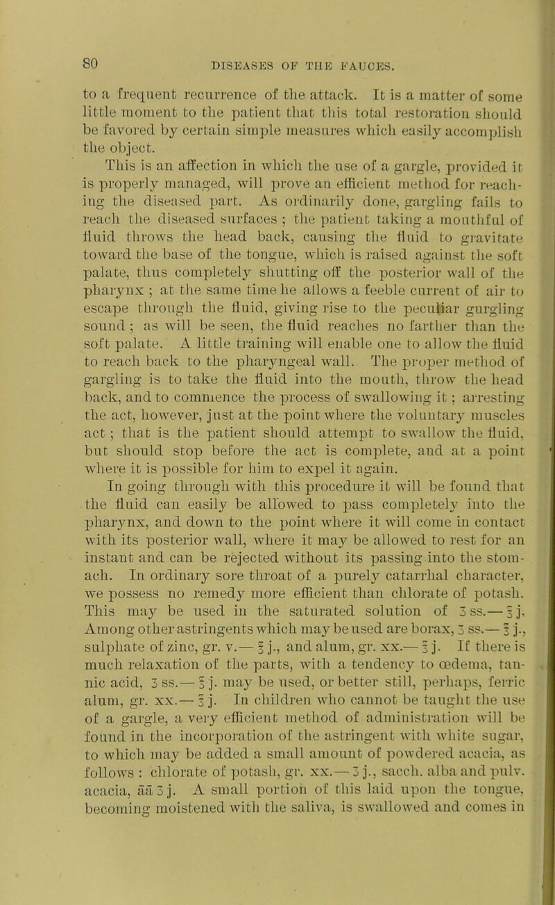 to a frequent recurrence of the attack. It is a matter of some little moment to the patient that this total restoration should be favored by certain simple measures which easily accomplish the object. This is an affection in which the use of a gargle, provided it is properly managed, will prove an efficient method for reach- ing the diseased part. As ordinarily done, gargling fails to reach the diseased surfaces ; the patient taking a mouthful of fluid throws the head back, causing the fluid to gravitate toward the base of the tongue, which is raised against the soft, palate, thus completely shutting off the posterior wall of the pharynx ; at the same time he allows a feeble current of air to escape through the fluid, giving rise to the peculiar gurgling sound ; as will be seen, the fluid reaches no farther than the soft palate. A little training will enable one to allow the fluid to reach back to the pharyngeal wall. The proper method of gargling is to take the fluid into the mouth, throw the head back, and to commence the process of swallowing it ; arresting the act, however, just at the point where the voluntary muscles act ; that is the patient should attempt to swallow the fluid, but should stop before the act is complete, and at a point where it is possible for him to expel it again. In going through with this procedure it will be found that the fluid can easily be allowed to pass completely into the pharynx, and down to the point where it will come in contact with its posterior wall, where it may be allowed to rest for an instant and can be rejected without its passing into the stom- ach. In ordinary sore throat of a purely catarrhal character, we possess no remedy more efficient than chlorate of potash. This may be used in the saturated solution of 3 ss.— sj. Among other astringents which may be used are borax, 3 ss.— 3 j., sulphate of zinc, gr. v.— § j., and alum, gr. xx.— 3 j. If there is much relaxation of the parts, with a tendency to oedema, tan- nic acid, 3 ss.— 1 j. may be used, or better still, perhaps, ferric alum, gr. xx.— 3 j. In children who cannot be taught the use of a gargle, a very efficient method of administration will be found in the incorporation of the astringent with white sugar, to which may be added a small amount of powdered acacia, as follows : chlorate of potash, gr. xx.— 3 j., saccli. alba and pulv. acacia, aa3j. A small portion of this laid upon the tongue, becoming moistened with the saliva, is swallowed and comes in