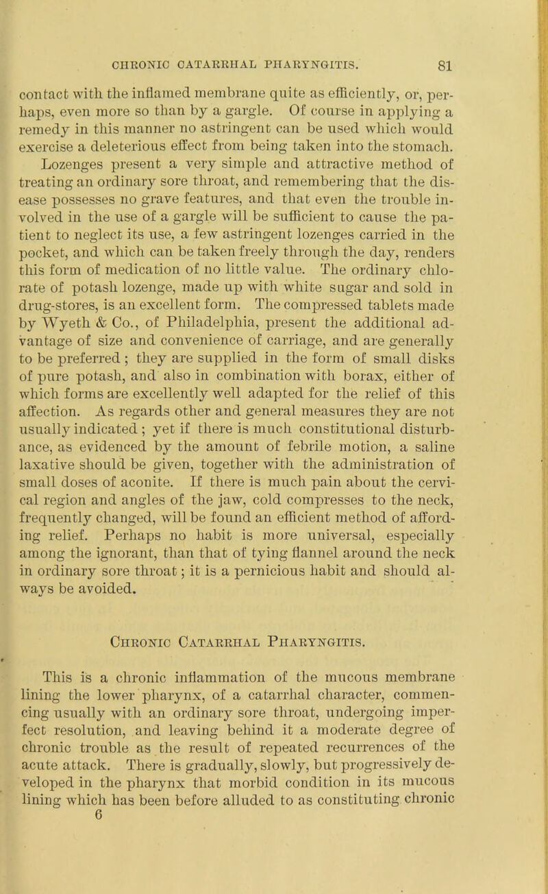 contact with the inflamed membrane quite as efficiently, or, per- haps, even more so than by a gargle. Of course in applying a remedy in this manner no astringent can be used which would exercise a deleterious effect from being taken into the stomach. Lozenges present a very simple and attractive method of treating an ordinary sore throat, and remembering that the dis- ease possesses no grave features, and that even the trouble in- volved in the use of a gargle will be sufficient to cause the pa- tient to neglect its use, a few astringent lozenges carried in the pocket, and which can be taken freely through the day, renders this form of medication of no little value. The ordinary chlo- rate of potash lozenge, made up with white sugar and sold in drug-stores, is an excellent form. The compressed tablets made by Wyeth & Co., of Philadelphia, present the additional ad- vantage of size and convenience of carriage, and are generally to be preferred ; they are supplied in the form of small disks of pure potash, and also in combination with borax, either of which forms are excellently well adapted for the relief of this affection. As regards other and general measures they are not usually indicated ; yet if there is much constitutional disturb- ance, as evidenced by the amount of febrile motion, a saline laxative should be given, together with the administration of small doses of aconite. If there is much pain about the cervi- cal region and angles of the jaw, cold compresses to the neck, frequently changed, will be found an efficient method of afford- ing relief. Perhaps no habit is more universal, especially among the ignorant, than that of tying flannel around the neck in ordinary sore throat; it is a pernicious habit and should al- ways be avoided. Chronic Catarrhal Pharyngitis. This is a chronic inflammation of the mucous membrane lining the lower pharynx, of a catarrhal character, commen- cing usually with an ordinary sore throat, undergoing imper- fect resolution, and leaving behind it a moderate degree of chronic trouble as the result of repeated recurrences of the acute attack. There is gradually, slowly, but progressively de- veloped in the pharynx that morbid condition in its mucous lining which has been before alluded to as constituting chronic 6