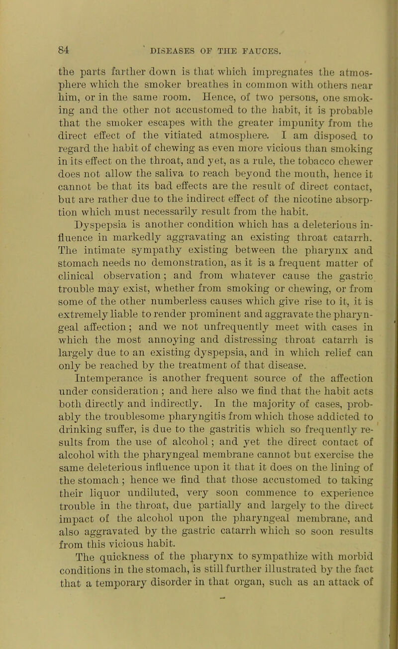 the parts farther clown is that which impregnates the atmos- phere which the smoker breathes in common with others near him, or in the same room. Hence, of two persons, one smok- ing and the other not accustomed to the habit, it is probable that the smoker escapes with the greater impunity from the direct effect of the vitiated atmosphere. I am disposed to regard the habit of chewing as even more vicious than smoking in its effect on the throat, and yet, as a rule, the tobacco cliewer does not allow the saliva to reach beyond the mouth, hence it cannot be that its bad effects are the result of direct contact, but are rather due to the indirect effect of the nicotine absorp- tion which must necessarily result from the habit. Dyspepsia is another condition which has a deleterious in- fluence in markedly aggravating an existing throat catarrh. The intimate sjnnpathy existing between the pharynx and stomach needs no demonstration, as it is a frequent matter of clinical observation; and from whatever cause the gastric trouble may exist, whether from smoking or chewing, or from some of the other numberless causes which give rise to it, it is extremely liable to render prominent and aggravate the pharyn- geal affection ; and we not unfrequently meet with cases in which the most annoying and distressing throat catarrh is largely due to an existing dyspepsia, and in which relief can only be reached by the treatment of that disease. Intemperance is another frequent source of the affection under consideration ; and here also we find that the habit acts both directly and indirectly. In the majority of cases, prob- ably the troublesome pharyngitis from which those addicted to drinking suffer, is due to the gastritis which so frequently re- sults from the use of alcohol; and yet the direct contact of alcohol with the pharyngeal membrane cannot but exercise the same deleterious influence upon it that it does on the lining of the stomach ; hence we find that those accustomed to taking their liquor undiluted, very soon commence to experience trouble in the throat, due partially and largely to the direct impact of the alcohol upon the pharyngeal membrane, and also aggravated by the gastric catarrh which so soon results from this vicious habit. The quickness of the pharynx to sympathize with morbid conditions in the stomach, is still further illustrated by the fact that a temporary disorder in that organ, such as an attack of