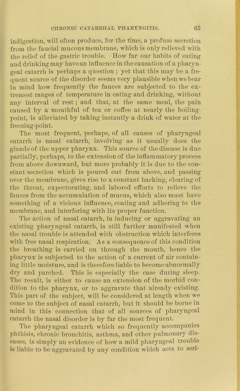 indigestion, will often produce, for the time, a profuse secretion from the faucial mucous membrane, which is only relieved with the relief of the gastric trouble. How far our habits of eating and drinking may have an influence in the causation of a pharyn- geal catarrh is perhaps a question ; yet that this may be a fre- quent source of the disorder seems very plausible when we bear in mind how frequently the fauces are subjected to the ex- tremest ranges of temperature in eating and drinking, without any interval of rest; and that, at the same meal, the pain caused by a mouthful of tea or coffee at nearly the boiling- point, is alleviated by taking instantly a drink of water at the freezing-point. The most frequent, perhaps, of all causes of pharyngeal catarrh is nasal catarrh, involving as it usually does the glands of the upper pharynx. This source of the disease is due partially, perhaps, to the extension of the inflammatory jirocess from above downward, but more probably it is due to the con- stant secretion which is poured out from above, and passing- over the membrane, gives rise to a constant hacking, clearing of the throat, expectorating, and labored efforts to relieve the fauces from the accumulation of mucus, which also must have something of a vicious influence, coating and adhering to the membrane, and interfering with its proper function. The action of nasal catarrh, in inducing or aggravating an existing pharyngeal catarrh, is still further manifested when the nasal trouble is attended with obstruction which interferes with free nasal respiration. As a consequence of this condition the breathing is carried on through the mouth, hence the pharynx is subjected to the action of a current of air contain- ing little moisture, and is therefore liable to become abnormally dry and parched. This is especially the case during sleep. The result, is either to cause an extension of the morbid con- dition to the pharynx, or to aggravate that already existing. This part of the subject, will be considered at length when we come to the subject of nasal catarrh, but it should be borne in mind in this connection that of all sources of pharyngeal catarrh the nasal disorder is by far the most frequent. The pharyngeal catarrh which so frequently accompanies phthisis, chronic bronchitis, asthma, and other pulmonary dis- eases, is simply an evidence of how a mild pharyngeal trouble is liable to be aggravated by any condition which acts to seri-