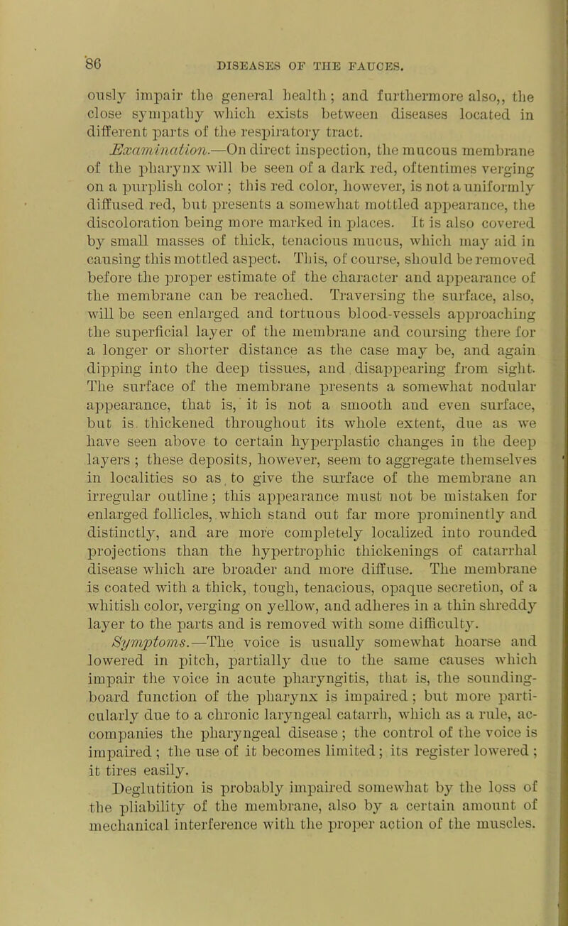 ously impair the general health; and furthermore also,, the close sympathy which exists between diseases located in different parts of the respiratory tract. Examination.—On direct inspection, the mucous membrane of the pharynx will be seen of a dark red, oftentimes verging on a purplish color ; this red color, however, is not a uniformly diffused red, but presents a somewhat mottled appearance, the discoloration being more marked in places. It is also covered by small masses of thick, tenacious mucus, which may aid in causing this mottled aspect. This, of course, should be removed before the proper estimate of the character and appearance of the membrane can be reached. Traversing the surface, also, will be seen enlarged and tortuous blood-vessels approaching the superficial layer of the membrane and coursing there for a longer or shorter distance as the case may be, and again dipping into the deep tissues, and disappearing from sight. The surface of the membrane presents a somewhat nodular appearance, that is, it is not a smooth and even surface, but is. thickened throughout its whole extent, due as we have seen above to certain l^perplastic changes in the deep layers ; these deposits, however, seem to aggregate themselves in localities so as to give the surface of the membrane an irregular outline; this appearance must not be mistaken for enlarged follicles, which stand out far more prominently and distinctly, and are more completely localized into rounded projections than the hypertrophic thickenings of catarrhal disease which are broader and more diffuse. The membrane is coated with a thick, tough, tenacious, opaque secretion, of a whitish color, verging on yellow, and adheres in a thin shreddy layer to the parts and is removed with some difficulty. Symptoms.—The voice is usually somewhat hoarse and lowered in pitch, partially due to the same causes which impair the voice in acute pharyngitis, that is, the sounding- board function of the pharynx is impaired; but more parti- cularly due to a chronic laryngeal catarrh, which as a rule, ac- companies the pharyngeal disease ; the control of the voice is impaired ; the use of it becomes limited; its register lowered ; it tires easily. Deglutition is probably impaired somewhat by the loss of the pliability of the membrane, also by a certain amount of mechanical interference with the proper action of the muscles.