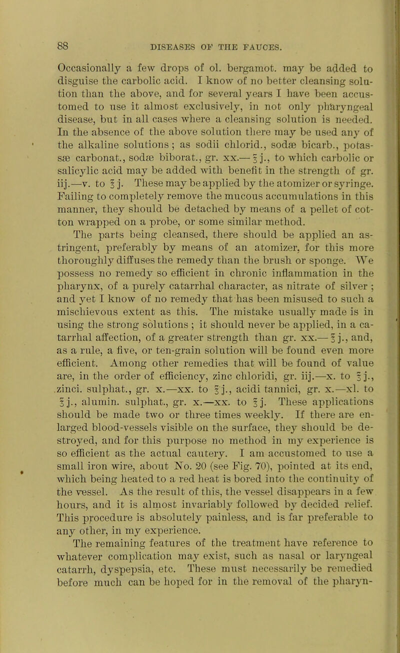 Occasionally a few drops of ol. bergamot, may be added to disguise tlie carbolic acid. I know of no better cleansing solu- tion than the above, and for several years I have been accus- tomed to use it almost exclusively, in not only plTaryngeal disease, but in all cases where a cleansing solution is needed. In the absence ol the above solution there may be used any of the alkaline solutions; as sodii clilorid., sodae bicarb., potas- sae carbonat., sodae biborat., gr. xx.— § j., to which carbolic or salicylic acid may be added with benefit in the strength of gr. iij.—v. to §j. These may be applied by the atomizer or syringe. Failing to completely remove the mucous accumulations in this manner, they should be detached by means of a pellet of cot- ton wrapped on a probe, or some similar method. The parts being cleansed, there should be applied an as- tringent, preferably by means of an atomizer, for this more thoroughly diffuses the remedy than the brush or sponge. We possess no remedy so efficient in chronic inflammation in the pharynx, of a purely catarrhal character, as nitrate of silver ; and yet I know of no remedy that has been misused to such a mischievous extent as this. The mistake usually made is in using the strong solutions ; it should never be applied, in a ca- tarrhal affection, of a greater strength than gr. xx.— f j., and, as a rule, a five, or ten-grain solution will be found even more efficient. Among other remedies that will be found of value are, in the order of efficiency, zinc cliloridi, gr. iij.—x. to 3 j., zinci. sulpliat., gr. x.—xx. to 3 j., acidi tannici, gr. x.—xl. to 3j., alumin. sulphat., gr. x.—xx. to ^j. These applications should be made two or three times weekty. If there are en- larged blood-vessels visible on the surface, they should be de- stroyed, and for this purpose no method in my experience is so efficient as the actual cautery. I am accustomed to use a small iron wire, about No. 20 (see Fig. 70), pointed at its end, which being heated to a red heat is bored into the continuity of the vessel. As the result of this, the vessel disappears in a few hours, and it is almost invariably followed bjr decided relief. This procedure is absolutely painless, and is far preferable to any other, in my experience. The remaining features of the treatment have reference to whatever complication may exist, such as nasal or laryngeal catarrh, dyspepsia, etc. These must necessarily be remedied before much can be hoped for in the removal of the pliaryn-
