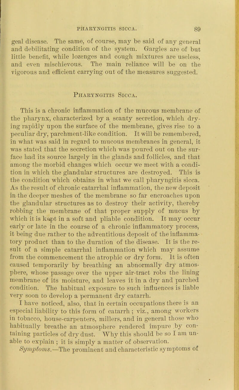 geal disease. The same, of course, maj^ be said of any general and debilitating condition of the system. Gargles are of but little benefit, while lozenges and cough mixtures are useless, and even mischievous. The main reliance will be on the vigorous and efficient carrying out of the measures suggested. Pharyngitis Sicca. This is a chronic inflammation of the mucous membrane of the pharynx, characterized by a scanty secretion, which dry- ing rapidly upon the surface of the membrane, gives rise to a peculiar dry, parchment-like condition. It will be remembered, in what was said in regard to mucous membranes in general, it was stated that the secretion which was poured out on the sur- face had its source largely in the glands and follicles, and that among the morbid changes which occur we meet with a condi- tion in which the glandular structures are destroyed. This is the condition which obtains in what we call pharyngitis sicca. As the result of chronic catarrhal inflammation, the new deposit in the deeper meshes of the membrane so far encroaches upon the glandular structures as to destroy their activity, thereby robbing the membrane of that proper supply of mucus by which it is k&pt in a soft and pliable condition. It may occur early or late in the course of a chronic inflammatory process, it being due rather to the adventitious deposit of the inflamma- tory product than to the duration of the disease. It is the re- sult of a simple catarrhal inflammation which may assume from the commencement the atrophic or dry form. It is often caused temporarily by breathing an abnormally dry atmos- phere, whose passage over the upper air-tract robs the lining membrane of its moisture, and leaves it in a dry and parched condition. The habitual exposure to such influences is liable very soon to develop a permanent dry catarrh. I have noticed, also, that in certain occupations there is an especial liability to this form of catarrh; viz., among workers in tobacco, liouse-carpenters, millers, and in general those who habitually breathe an atmosphere rendered impure .by con- taining particles of dry dust. Why this should be so I am un- able to explain ; it is simply a matter of observation. Symptoms.—The prominent and characteristic symptoms of