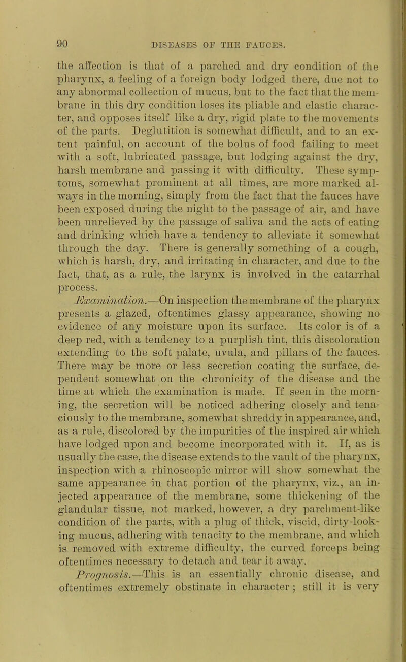 the affection is that of a parched and dry condition of the pharynx, a feeling of a foreign body lodged there, due not to any abnormal collection of mucus, but to the fact that the mem- brane in this dry condition loses its pliable and elastic charac- ter, and opposes itself like a dry, rigid plate to the movements of the parts. Deglutition is somewhat difficult, and to an ex- tent painful, on account of the bolus of food failing to meet with a soft, lubricated passage, but lodging against the dry, harsh membrane and passing it with difficulty. These symp- toms, somewhat prominent at all times, are more marked al- ways in the morning, simply from the fact that the fauces have been exposed during the night to the passage of air, and have been unrelieved by the passage of saliva and the acts of eating and drinking which have a tendency to alleviate it somewhat through the day. There is generally something of a cough, which is harsh, dry, and irritating in character, and due to the fact, that, as a rule, the larynx is involved in the catarrhal process. Examination.—On inspection the membrane of the pharynx presents a glazed, oftentimes glassy appearance, showing no evidence of any moisture upon its surface. Its color is of a deep red, with a tendency to a purplish tint, this discoloration extending to the soft palate, uvula, and pillars of the fauces. There may be more or less secretion coating the surface, de- pendent somewhat on the chronicity of the disease and the time at which the examination is made. If seen in the morn- ing, the secretion will be noticed adhering closel}7 and tena- ciously to the membrane, somewhat shreddy in appearance, and, as a rule, discolored b}^ the impurities of the inspired air which have lodged upon and become incorporated with it. If, as is usually the case, the disease extends to the vault of the pharynx, inspection with a rhinoscopic mirror will show somewhat the same appearance in that portion of the pharynx, viz., an in- jected appearance of the membrane, some thickening of the glandular tissue, not marked, however, a dry parchment-like condition of the parts, with a plug of thick, viscid, dirty-look- ing mucus, adhering with tenacity to the membrane, and which is removed with extreme difficulty, the curved forceps being oftentimes necessary to detach and tear it away. Prognosis.—This is an essentially chronic disease, and oftentimes extremely obstinate in character; still it is very