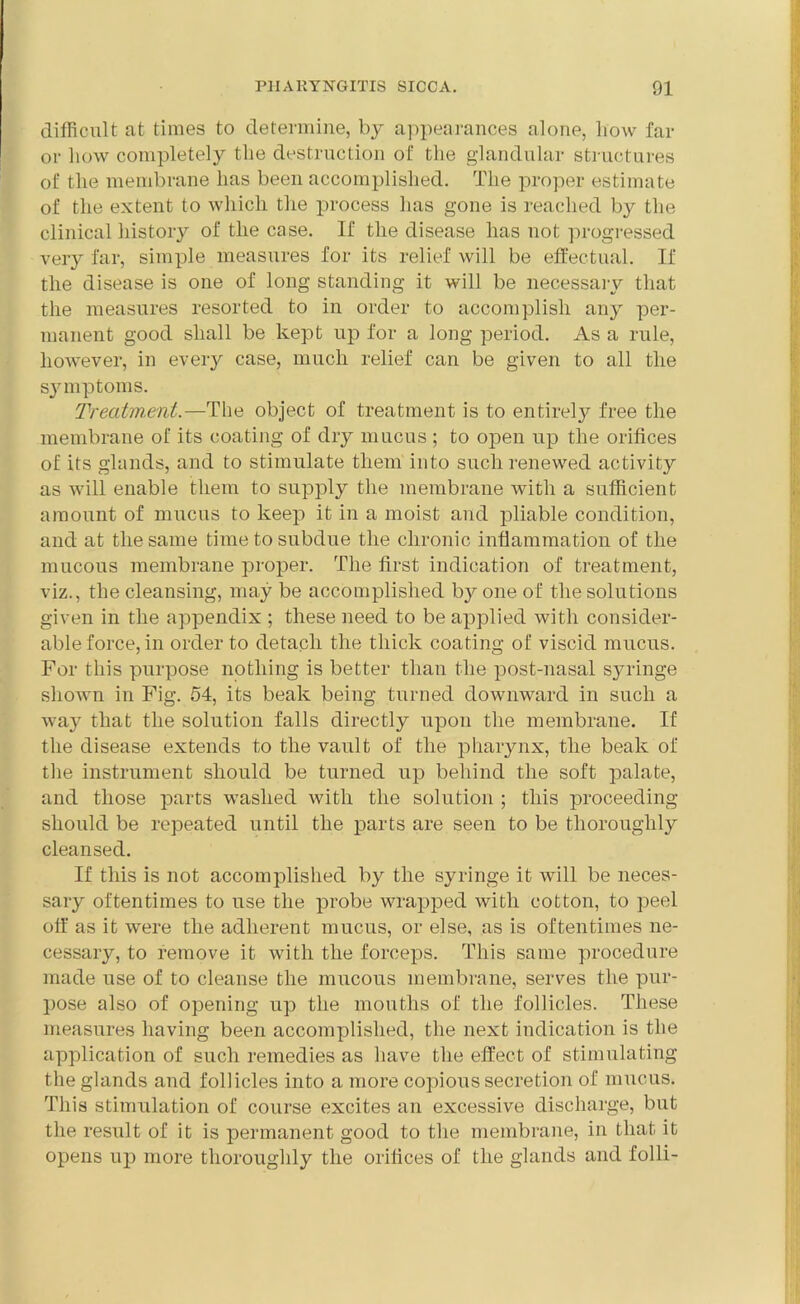 difficult at times to determine, by appearances alone, liow far or liow completely the destruction of the glandular structures of the membrane has been accomplished. The proper estimate of the extent to which the process has gone is reached by the clinical history of the case. If the disease has not progressed very far, simple measures for its relief will be effectual. If the disease is one of long standing it will be necessary that the measures resorted to in order to accomplish any per- manent good shall be kept up for a long period. As a rule, however, in every case, much relief can be given to all the symptoms. Treatment.—The object of treatment is to entirely free the membrane of its coating of dry mucus ; to open up the orifices of its glands, and to stimulate them into such renewed activity as will enable them to supply the membrane with a sufficient amount of mucus to keep it in a moist and pliable condition, and at the same time to subdue the chronic inflammation of the mucous membrane proper. The first indication of treatment, viz., the cleansing, may be accomplished by one of the solutions given in the appendix ; these need to be applied with consider- able force, in order to detach the thick coating of viscid mucus. For this purpose nothing is better than the post-nasal syringe shown in Fig. 54, its beak being turned downward in such a way that the solution falls directly upon the membrane. If the disease extends to the vault of the pharynx, the beak of the instrument should be turned up behind the soft palate, and those parts washed with the solution ; this proceeding should be repeated until the parts are seen to be thoroughly cleansed. If this is not accomplished by the syringe it will be neces- sary oftentimes to use the probe wrapped with cotton, to peel off as it were the adherent mucus, or else, as is oftentimes ne- cessary, to remove it with the forceps. This same procedure made use of to cleanse the mucous membrane, serves the pur- pose also of opening up the mouths of the follicles. These measures having been accomplished, the next indication is the application of such remedies as have the effect of stimulating the glands and follicles into a more copious secretion of mucus. This stimulation of course excites an excessive discharge, but the result of it is permanent good to the membrane, in that it opens up more thoroughly the orifices of the glands and folli-