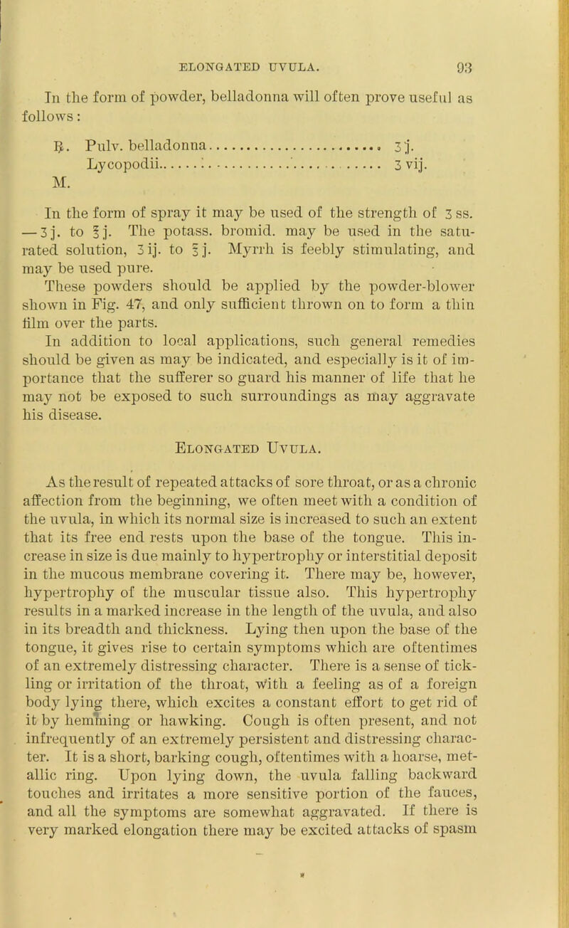 In the form of powder, belladonna will often prove useful as follows: Pulv. belladonna Lycopodii 1 M. In the form of spray it may be used of the strength of 3 ss. — 3j. to lj. The potass, bromid. may be used in the satu- rated solution, 3ij. to § j. Myrrh is feebly stimulating, and may be used pure. These powders should be applied by the powder-blower shown in Fig. 47, and only sufficient thrown on to form a thin film over the parts. In addition to local applications, such general remedies should be given as may be indicated, and especially is it of im- portance that the sufferer so guard his manner of life that he may not be exposed to such surroundings as may aggravate his disease. 3 3 vij. Elongated Uvula. As the result of repeated attacks of sore throat, or as a chronic affection from the beginning, we often meet with a condition of the uvula, in which its normal size is increased to such an extent that its free end rests upon the base of the tongue. This in- crease in size is due mainly to hypertrophy or interstitial deposit in the mucous membrane covering it. There may be, however, hypertrophy of the muscular tissue also. This hypertrophy results in a marked increase in the length of the uvula, and also in its breadth and thickness. Eying then upon the base of the tongue, it gives rise to certain symptoms which are oftentimes of an extremely distressing character. There is a sense of tick- ling or irritation of the throat, with a feeling as of a foreign body lying there, which excites a constant effort to get rid of it by hemming or hawking. Cough is often present, and not infrequently of an extremely persistent and distressing charac- ter. It is a short, barking cough, oftentimes with a hoarse, met- allic ring. Upon lying down, the uvula falling backward touches and irritates a more sensitive portion of the fauces, and all the symptoms are somewhat aggravated. If there is very marked elongation there may be excited attacks of spasm