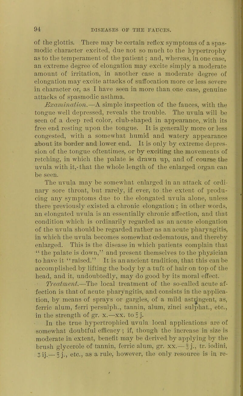 of the glottis. There may be certain reflex symptoms of a spas- modic character excited, due not so much to the hypertrophy as to the temperament of the patient; and, whereas, in one case, an extreme degree of elongation may excite simply a moderate amount of irritation, in another case a moderate degree of elongation may excite attacks of suffocation more or less severe in character or, as I have seen in more than one case, genuine attacks of spasmodic asthma. Examination.—A simple inspection of the fauces, with the tongue well depressed, reveals the trouble. The uvula will be seen of a deep red color, club-shaped in appearance, with its free end resting upon the tongue. It is generally more or less congested, with a somewhat humid and watery appearance about its border and lower end. It is only by extreme depres- sion of the tongue oftentimes, or by exciting the movements of retching, in which the palate is drawn up, and of course the uvula with it,-that the whole length of the enlarged organ can be seen. The uvula may be somewhat enlarged in an attack of ordi- nary sore throat, but rarely, if ever, to the extent of produ- cing any symptoms due to the elongated uvula alone, unless there previously existed a chronic elongation ; in other words, an elongated uvula is an essentially chronic affection, and that condition which is ordinarily regarded as an acute elongation of the uvula should be regarded rather as an acute pharyngitis, in which the uvula becomes somewhat cedematous, and thereby enlarged. This is the disease in which patients complain that “ the palate is down,” and present themselves to the physician to have it “raised.” It is an ancient tradition, that this can be accomplished by lifting the body by a tuft of hair on top of the head, and it, undoubtedly, may do good b}’ its moral effect. Treatment.—The local treatment of the so-called acute af- fection is that of acute pharyngitis, and consists in the applica- tion, by means of sprays or gargles, of a mild astringent, as, ferric alum, ferri persulpli., tannin, alum, zinci sulphat., etc., in the strength of gr. x.—xx. tofj*. In the true hypertrophied uvula local applications are of somewhat doubtful efficacy; if, though the increase in size is moderate in extent, benefit may be derived by applying by the brush glycerole of tannin, ferric alum, gr. xx.— 3 j., tr. iodini, 3ij.— 5]., etc., as a rule, however, the onty resource is in re-