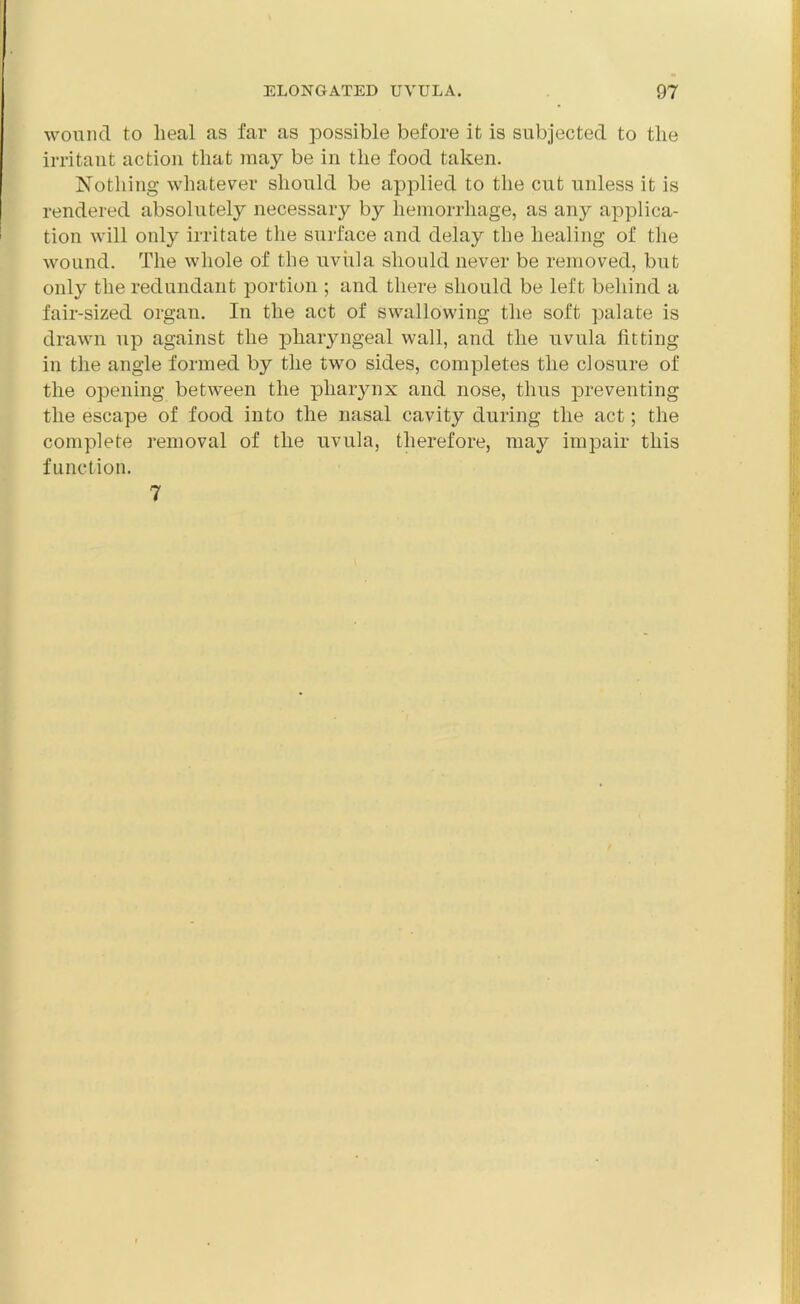 wound to lieal as far as possible before it is subjected to the irritant action that may be in the food taken. Nothing whatever should be applied to the cut unless it is rendered absolutely necessary by hemorrhage, as any applica- tion will only irritate the surface and delay the healing of the wound. The whole of the uvula should never be removed, but only the redundant portion ; and there should be left behind a fair-sized organ. In the act of swallowing the soft palate is drawn up against the phaiyngeal wall, and the uvula fitting in the angle formed by the two sides, completes the closure of the opening between the pharynx and nose, thus preventing the escape of food into the nasal cavity during the act; the complete removal of the uvula, therefore, may impair this function. 7