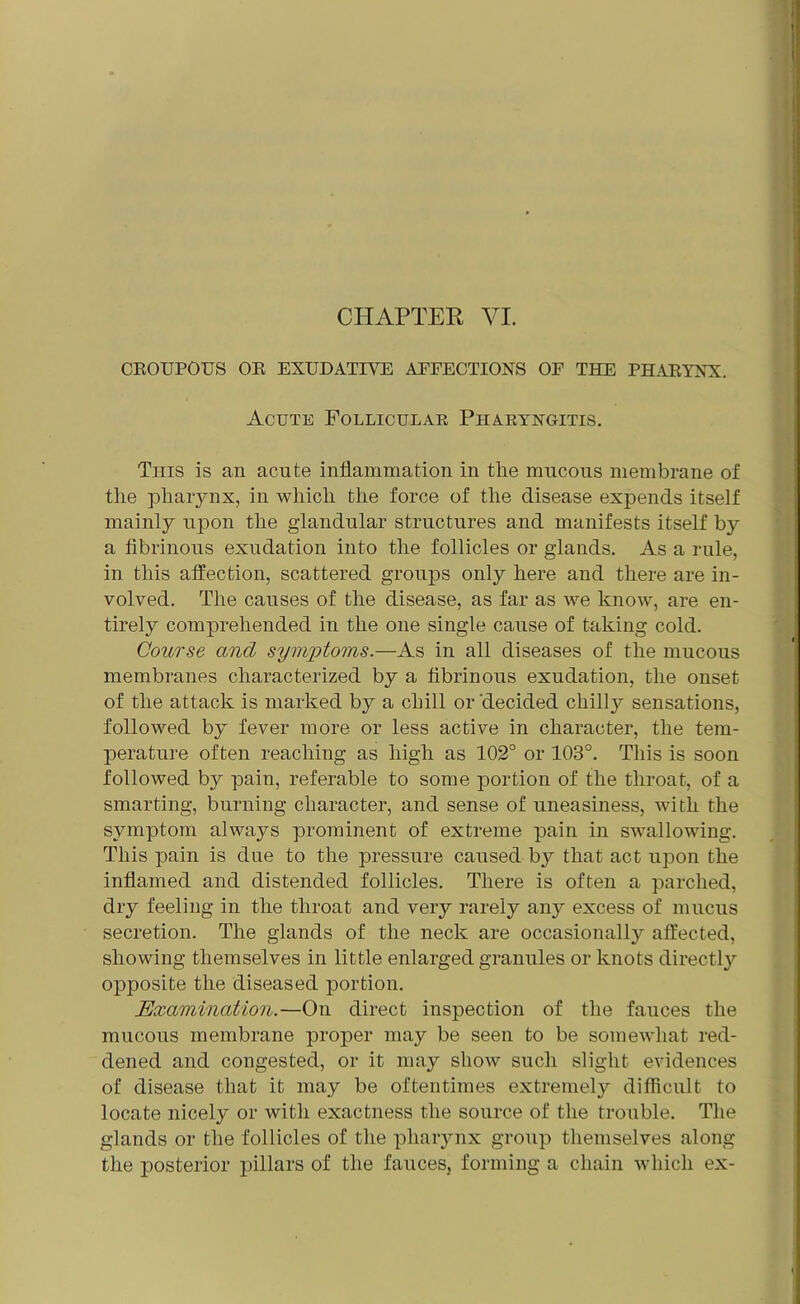 CHAPTER VI. CROUPOUS OR EXUDATIVE AEFECTIONS OF THE PHARYNX. Acute Follicular Pharyngitis. This is an acute inflammation in the mucous membrane of the pharynx, in which the force of the disease expends itself mainly upon the glandular structures and manifests itself by a fibrinous exudation into the follicles or glands. As a rule, in this affection, scattered groups only here and there are in- volved. The causes of the disease, as far as we know, are en- tirely comprehended in the one single cause of taking cold. Course and symptoms.—As in all diseases of the mucous membranes characterized by a fibrinous exudation, the onset of the attack is marked by a chill or ‘decided chilly^ sensations, followed by fever more or less active in character, the tem- perature often reaching as high as 102° or 103°. This is soon followed by pain, referable to some portion of the throat, of a smarting, burning character, and sense of uneasiness, with the symptom always prominent of extreme pain in swallowing. This pain is due to the pressure caused by that act upon the inflamed and distended follicles. There is often a parched, dry feeling in the throat and very rarely any excess of mucus secretion. The glands of the neck are occasional^ affected, showing themselves in little enlarged granules or knots directly opposite the diseased portion. Examination.—On direct inspection of the fauces the mucous membrane proper may be seen to be somewhat red- dened and congested, or it may show such slight evidences of disease that it may be oftentimes extremely difficult to locate nicely or with exactness the source of the trouble. The glands or the follicles of the pharynx group themselves along the posterior pillars of the fauces, forming a chain which ex-