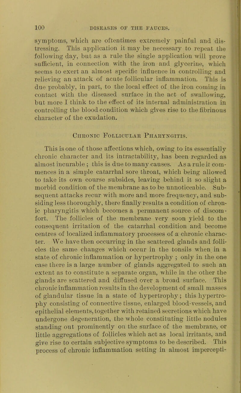 symptoms, which are oftentimes extremely painful and dis- tressing. This application it may be necessary to repeat the following day, but as a rule the single application will prove sufficient, in connection with the iron and glycerine, which seems to exert an almost specific influence in controlling and relieving an attack of acute follicular inflammation. This is due probably, in part, to the local effect of the iron coming in contact with the diseased surface in the act of swallowing, but more I think to the effect of its internal administration in controlling the blood condition which gives rise to the fibrinous character of the exudation. Chronic Follicular Pharyngitis. This is one of those affections which, owing to its essential!}*- chronic character and its intractability, has been regarded as almost incurable ; this is due to many causes. As a rule it com- mences in a simple catarrhal sore throat, which being allowed to take its own course subsides, leaving behind it so slight a morbid condition of the membrane as to be unnoticeable. Sub- sequent attacks recur with more and more frequency, and sub- sidingless thoroughly, there finally results a condition of chron- ic pharyngitis which becomes a permanent source of discom- fort. The follicles of the membrane very soon yield to the consequent irritation of the catarrhal condition and become centres of localized inflammatory processes of a chronic charac- ter. We have then occurring in the scattered glands and folli- cles the same changes which occur in the tonsils when in a state of chronic inflammation or hypertrophy ; only in the one case there is a large number of glands aggregated to such an extent as to constitute a separate organ, while in the other the glands are scattered and diffused over a broad surface. This chronic inflammation results in the development of small masses of glandular tissue in a state of hypertrophy; this hypertro- phy consisting of connective tissue, enlarged blood-vessels, and epithelial elements, together with retained secretions which have undergone degeneration, the whole constituting little nodules standing out prominently on the surface of the membrane, or little aggregations of follicles which act as local irritants, and give rise to certain subjective symptoms to be described. This process of chronic inflammation setting in almost impercepti-