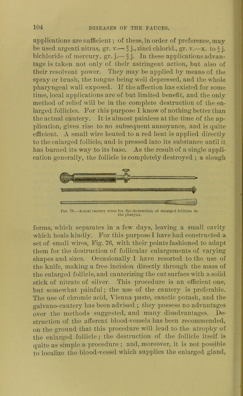 applications are sufficient; of these, in order of preference, may- be used, argenti nitras, gr. v.— 3 j., zinci chlorid., gr. v.—x. to 3 j. bichloride of mercury, gr. ,j.— 3 j. In these applications advan- tage is taken not only of their astringent action, but also of their resolvent power. They may be applied by means of the spray or brush, the tongue being well depressed, and the whole pharyngeal wall exposed. If the affection has existed for some time, local applications are of but limited benefit, and the only method of relief will be in the complete destruction of the en- larged -follicles. For this purpose I know of nothing better than the actual cautery. It is almost painless at the time of the ap- plication, gives rise to no subsequent annoyance, and is quite efficient. A small wire heated to a red heat is applied directly to the enlarged follicle, and is pressed into its substance until it has burned its way to its base. As the result of a single appli- cation generally, the follicle is complete^ destroyed ; a slough Fig. 76.—Actual cautery wires for the destruction of enlarged follicles in the pharynx. forms, which separates in a few days, leaving a small cavity which heals kindly. For this purpose I have had constructed a set of small wires, Fig. 76, with their points fashioned to adapt them for the destruction of follicular enlargements of varying shapes and sizes. Occasionally I have resorted to the use of the knife, making a free incision directly through the mass of the enlarged follicle, and cauterizing the cut surface with a solid stick of nitrate of silver. This procedure is an efficient one, but somewhat painful; the use of the cautery is preferable. The use of chromic acid, Vienna paste, caustic potash, and the galvano-cautery has been advised ; they possess no advantages over the methods suggested, and many disadvantages. De- struction of the afferent blood-vessels lias been recommended, on the ground that this procedure will lead to the atrophy of the enlarged follicle j the destruction of the follicle itself is quite as simple a procedure ; and, moreover, it is not possible to localize the blood-vessel which supplies the enlarged gland,