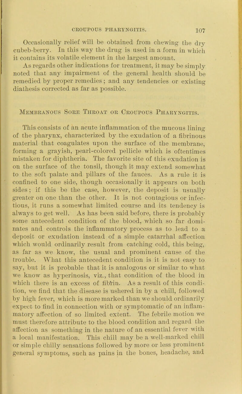 Occasionally relief will be obtained from chewing the dry cubeb-berry. In this way the drug is used in a form in which it contains its volatile element in the largest amount. As regards other indications for treatment, it may be simply noted that any impairment of the general health should be remedied by proper remedies ; and any tendencies or existing diathesis corrected as far as possible. Membranous Sore Throat or Croupous Pharyngitis. This consists of an acute inflammation of the mucous linins: of the pharynx, characterized by the exudation of a fibrinous material that coagulates upon the surface of the membrane, forming a grayish, pearl-colored pellicle which is oftentimes mistaken for diphtheria. The favorite site of this exudation is on the surface of the tonsil, though it may extend somewhat to the soft palate and pillars of the fauces. As a rule it is confined to one side, though occasionally it appears on both sides ; if this be the case, however, the deposit is usually greater on one than the other. It is not contagious or infec- tious, it runs a somewhat limited course and its tendency is always to get well. As has been said before, there is probably some antecedent condition of the blood, which so far domi- nates and controls the inflammatory process as to lead to a deposit or exudation instead of a simple catarrhal affection which would ordinarily result from catching cold, this being, as far as we know, the usual and prominent cause of the trouble. What this antecedent condition is it is not easy to say, but it is probable that it is analogous or similar to what we know as hyperinosis, viz., that condition of the blood in which there is an excess of fiblin. As a result of this condi- tion, we find that the disease is ushered in by a chill, followed by high fever, which is more marked than we should ordinarily expect to find in connection with or symptomatic of an inflam- matory affection of so limited extent. The febrile motion we must therefore attribute to the blood condition and regard the affection as something in the nature of an essential fever with a local manifestation. This chill may be a well-marked chill or simple chilly sensations followed by more or less prominent general symptoms, such as pains in the bones, headache, and