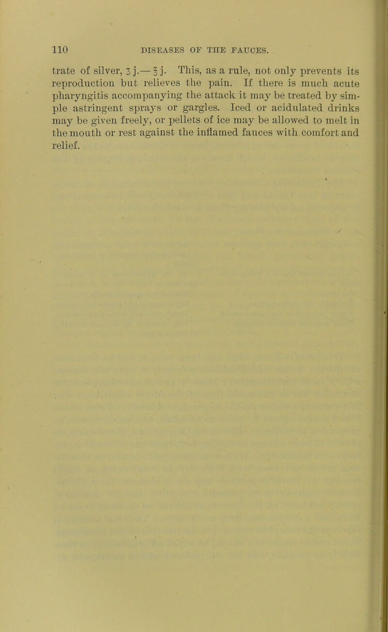 trate of silver, 3 j.— 3 ;j. This, as a rule, not only prevents its reproduction but relieves the pain. If there is much acute pharyngitis accompanying the attack it may be treated by sim- ple astringent sprays or gargles. Iced or acidulated drinks may be given freely, or pellets of ice may be allowed to melt in the mouth or rest against the inflamed fauces with comfort and relief.
