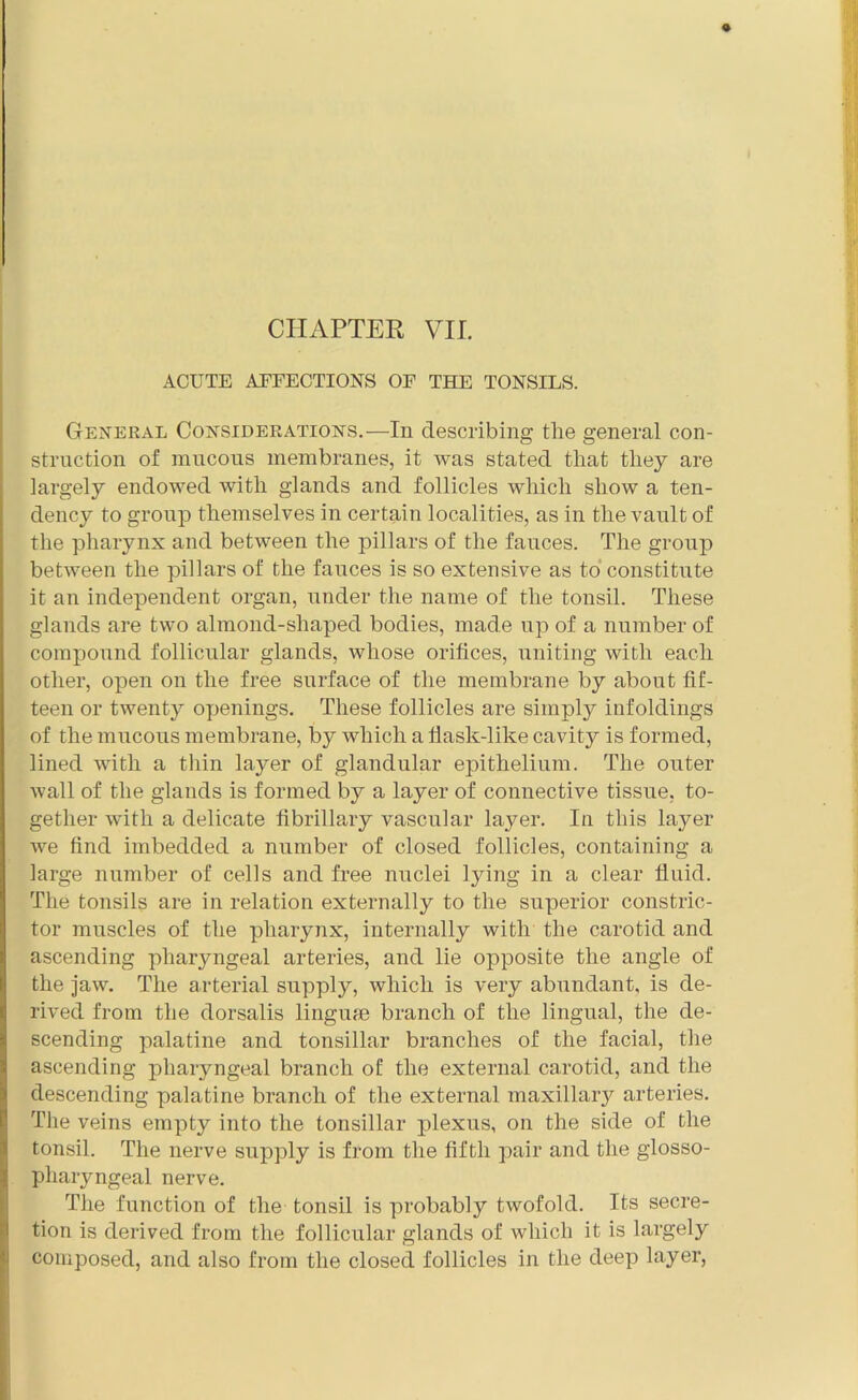 ACUTE AEFECTIONS OF THE TONSILS. General Considerations.—In describing tlie general con- struction of mucous membranes, it was stated that they are largely endowed with glands and follicles which show a ten- dency to group themselves in certain localities, as in the vault of the pharynx and between the pillars of the fauces. The group between the pillars of the fauces is so extensive as to constitute it an independent organ, under the name of the tonsil. These glands are two almond-shaped bodies, made up of a number of compound follicular glands, whose orifices, uniting with each other, open on the free surface of the membrane by about fif- teen or twenty openings. These follicles are simply infoldings of the mucous membrane, by which a flask-like cavity is formed, lined with a thin layer of glandular epithelium. The outer wall of the glands is formed by a layer of connective tissue, to- gether with a delicate fibrillary vascular layer. In this layer we find imbedded a number of closed follicles, containing a large number of cells and free nuclei lying in a clear fluid. The tonsils are in relation externally to the superior constric- tor muscles of the pharynx, internally with the carotid and ascending pharyngeal arteries, and lie opposite the angle of the jaw. The arterial supply, which is very abundant, is de- rived from the dorsalis linguse branch of the lingual, the de- scending palatine and tonsillar branches of the facial, the ascending pharyngeal branch of the external carotid, and the descending palatine branch of the external maxillary arteries. The veins empty into the tonsillar plexus, on the side of the tonsil. The nerve supply is from the fifth pair and the glosso- pharyngeal nerve. The function of the tonsil is probably twofold. Its secre- tion is derived from the follicular glands of which it is largely composed, and also from the closed follicles in the deep layer,