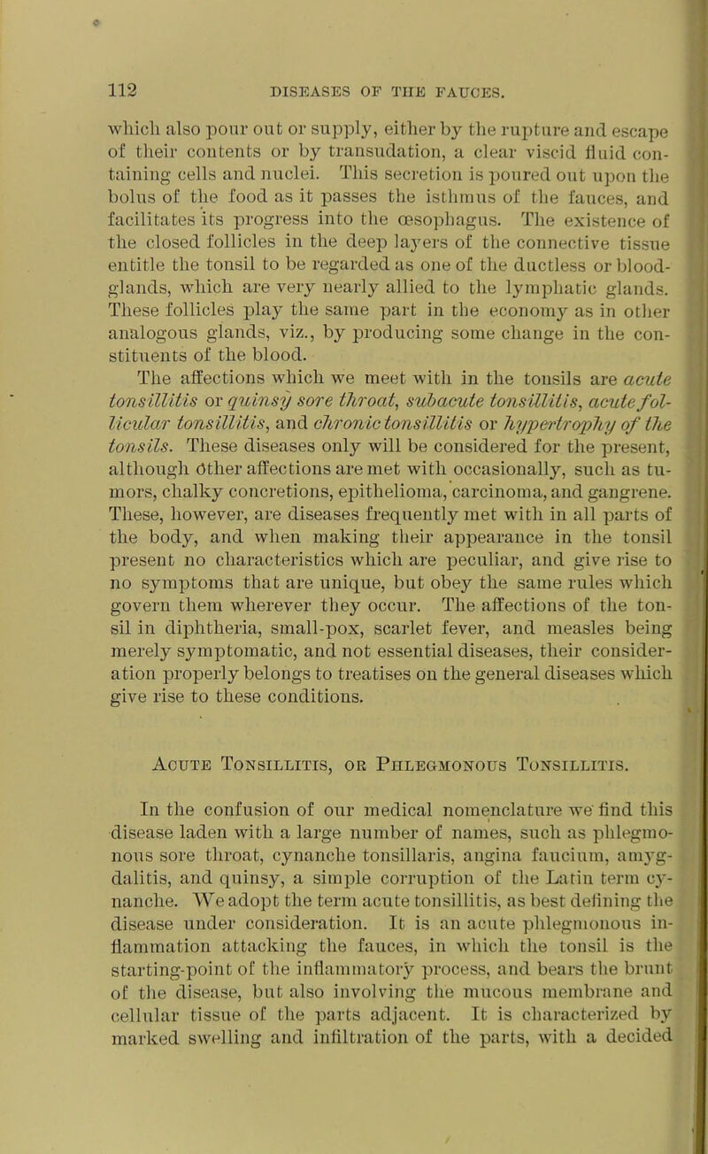 which also pom- out or supply, either by the rupture and escape of their contents or by transudation, a clear viscid lluid con- taining cells and nuclei. This secretion is poured out upon the bolus of the food as it passes the isthmus of the fauces, and facilitates its progress into the oesophagus. The existence of the closed follicles in the deep layers of the connective tissue entitle the tonsil to be regarded as one of the ductless or blood- glands, which are very nearly allied to the lymphatic glands. These follicles play the same part in the economy as in other analogous glands, viz., by producing some change in the con- stituents of the blood. The affections which we meet with in the tonsils are acute tonsillitis or quinsy sore throat, subacute tonsillitis, acute fol- licular tonsillitis, and chronic tonsillitis or hypertrophy of the tonsils. These diseases only will be considered for the present, although Ctlier affections are met with occasionally, such as tu- mors, chalky concretions, epithelioma, carcinoma, and gangrene. These, however, are diseases frequently met with in all parts of the body, and when making their appearance in the tonsil present no characteristics which are peculiar, and give rise to no symptoms that are unique, but obey the same rules which govern them wherever they occur. The affections of the ton- sil in diphtheria, small-pox, scarlet fever, and measles being merely symptomatic, and not essential diseases, their consider- ation properly belongs to treatises on the general diseases which give rise to these conditions. Acute Tonsillitis, or Phlegmonous Tonsillitis. In the confusion of our medical nomenclature we' find this disease laden with a large number of names, such as phlegmo- nous sore throat, cynanche tonsillaris, angina faucium, ani}'g- dalitis, and quinsy, a simple corruption of the Latin term c}r- nanche. We adopt the term acute tonsillitis, as best defining the disease under consideration. It is an acute phlegmonous in- flammation attacking the fauces, in which the tonsil is the starting-point of the inflammatory process, and bears the brunt of the disease, but also involving the mucous membrane and cellular tissue of the parts adjacent. It is characterized by marked swelling and infiltration of the parts, with a decided