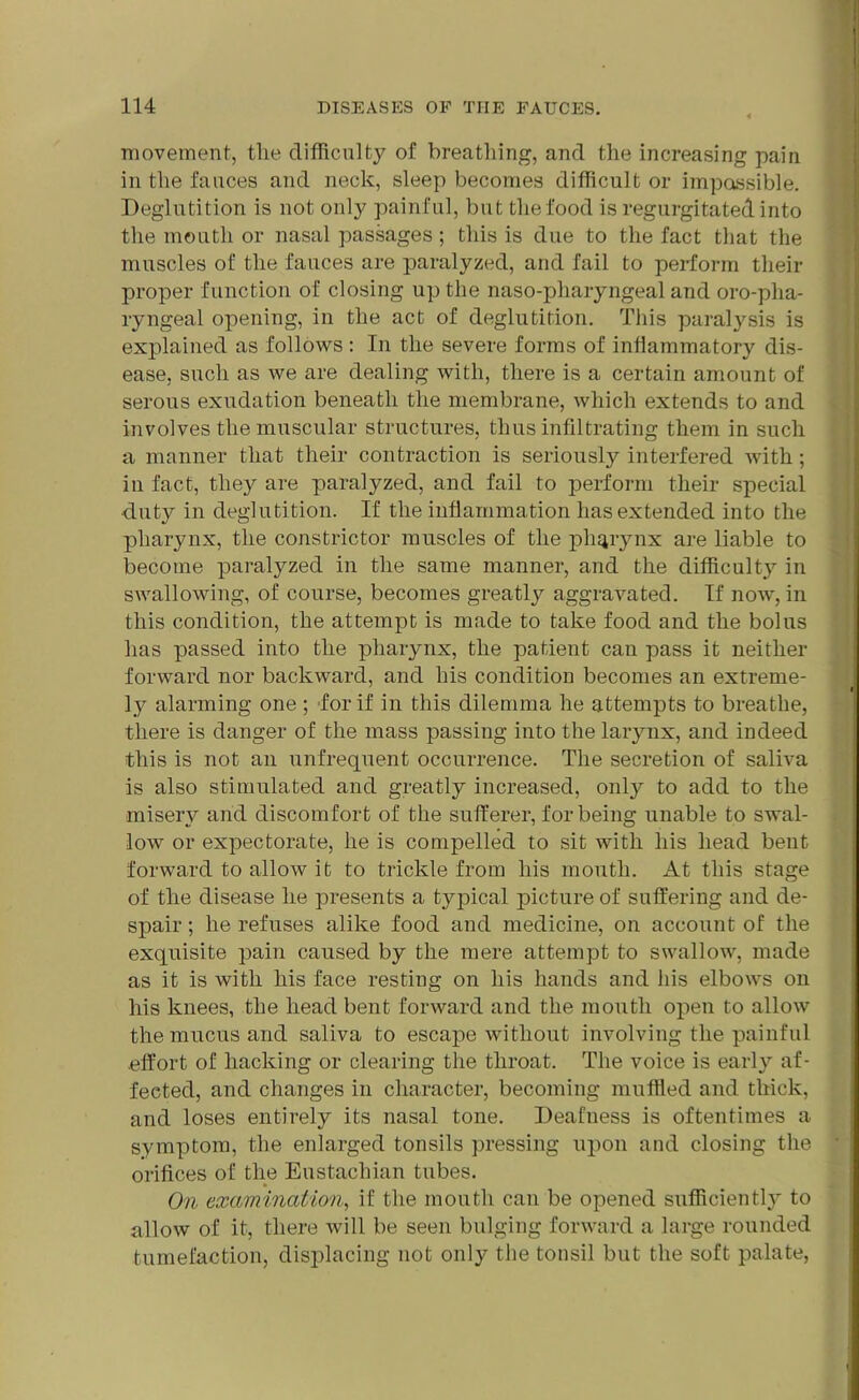 movement, tlie difficulty of breathing, and the increasing pain in the fauces and neck, sleep becomes difficult or impassible. Deglutition is not only painful, but the food is regurgitated into the mouth or nasal passages; this is due to the fact that the muscles of the fauces are paralyzed, and fail to perform their proper function of closing up the naso-pharyngeal and oro-pha- ryngeal opening, in the act of deglutition. This paralysis is explained as follows : In the severe forms of inflammatory dis- ease, such as we are dealing with, there is a certain amount of serous exudation beneath the membrane, which extends to and involves the muscular structures, thus infiltrating them in such a manner that their contraction is seriously interfered with; iu fact, they are paralyzed, and fail to perform their special •duty in deglutition. If the inflammation has extended into the pharynx, the constrictor muscles of the plujrynx are liable to become paralyzed in the same manner, and the difficulty in swallowing, of course, becomes greatly aggravated. If now, in this condition, the attempt is made to take food and the bolus has passed into the pharynx, the patient can pass it neither forward nor backward, and his condition becomes an extreme- ly alarming one ; for if in this dilemma he attempts to breathe, there is danger of the mass passing into the larynx, and indeed this is not an unfrequent occurrence. The secretion of saliva is also stimulated and greatly increased, onty to add to the misery and discomfort of the sufferer, for being unable to swal- low or expectorate, he is compelled to sit with his head bent forward to allow it to trickle from his mouth. At this stage of the disease he presents a typical picture of suffering and de- spair ; he refuses alike food and medicine, on account of the exquisite pain caused by the mere attempt to swallow, made as it is with his face resting on his hands and his elbows on his knees, the head bent forward and the mouth open to allow the mucus and saliva to escape without involving the painful .effort of hacking or clearing the throat. The voice is early af- fected, and changes in character, becoming muffled and thick, and loses entirely its nasal tone. Deafness is oftentimes a symptom, the enlarged tonsils pressing upon and closing the orifices of the Eustachian tubes. On examination, if the mouth can be opened sufficiently to allow of it, there will be seen bulging forward a large rounded tumefaction, displacing not only the tonsil but the soft palate,