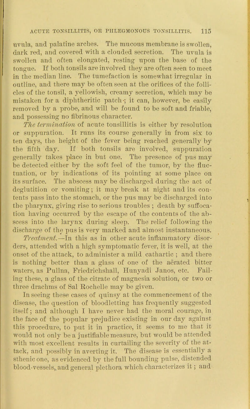 uvula, and palatine arches. The mucous membrane is swollen, dark red, and covered with a clouded secretion. The uvula is swollen and often elongated, resting upon the base of the tongue. If both tonsils are involved they are often seen to meet in the median line. The tumefaction is somewhat irregular in outline, and there may be often seen at the orifices of the folli- cles of the tonsil, a yellowish, creamy secretion, which may be mistaken fora diphtheritic patch-; it can, however, be easily removed by a probe, and will be found to be soft and friable, and possessing no fibrinous character. The termination of acute tonsillitis is either by resolution or suppuration. It runs its course generally in from six to ten days, the height of the fever being reached generally by the fifth day. If both tonsils are involved, suppuration generally takes place in but one. The presence of pus may be detected either by the soft feel of the tumor, by the fluc- tuation, or by indications of its pointing at some place on its surface. The abscess may be discharged during the act of deglutition or vomiting; it may break at night and its con- tents pass into the stomach, or the pus may be discharged into the pharynx, giving rise to serious troubles ; death by suffoca- tion having occurred by the escape of the contents of the ab- scess into the larynx during sleep. The relief following the discharge of the pus is very marked and almost instantaneous. Treatment.—In this as in other acute inflammatory disor- ders, attended with a high symptomatic fever, it is well, at the onset of the attack, to administer a mild cathartic ; and there is nothing better than a glass of one of the aerated bitter waters, as Pullna, Friedrichshall, Hunyadi Janos, etc. Fail- ing these, a glass of the citrate of magnesia solution, or two or three drachms of Sal Rochelle may be given. In seeing these cases of quinsy at the commencement of the disease, the question of bloodletting has frequently suggested itself; and although I have never had the moral courage, in the face of the popular prejudice existing in our day against this procedure, to put it in practice, it seems to me that it would not only be a justifiable measure, but would be attended with most excellent results in curtailing the severity of the at- tack, and possibly in averting it. The disease is essentially a sthenic one, as evidenced by the full bounding pulse, distended blood-vessels,, and general plethora which characterizes it; and