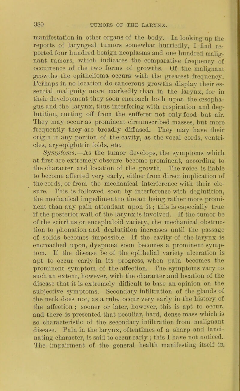 manifestation in other organs of the body. In looking up the reports of laryngeal tumors somewhat hurriedly, I find re- ported four hundred benign neoplasms and one hundred malig- nant tumors, which indicates the comparative frequency of occurrence of the two forms of growths. Of the malignant growths the epithelioma occurs with the greatest frequency. Perhaps in no location do cancerous growths display their es- sential malignity more markedly than in the larynx, for in their development they soon encroach both upon the oesopha- gus and the larynx, thus interfering with respiration and deg- lutition, cutting off from the sufferer not only food but air. They may occur as prominent circumscribed masses, but more frequently they are broadly diffused. They may have their origin in any portion of the cavity, as the vocal cords, ventri- cles, ary-epiglottic folds, etc. Symptoms.—As the tumor develops, the symptoms which at first are extremely obscure become prominent, according to the character and location of the growth. The voice is liable to become affected very early, either from direct implication of the cords, or from the mechanical interference with their clo- • ' sure. This is followed soon by interference with deglutition, the mechanical impediment to the act being rather more promi- nent than any pain attendant upon it; this is especially true if the posterior wall of the larynx is involved. If the tumor be of the scirrhus or enceplialoid variety, the mechanical obstruc- tion to plionation and deglutition increases until the passage of solids becomes impossible. If the cavity of the larynx is encroached upon, dyspnoea soon becomes a prominent symp- tom. If the disease be of the epithelial varietj7 ulceration is apt to occur early in its progress, when pain becomes the prominent symptom of the affection. The symptoms vary to such an extent, however, with the character and location of the disease that it is extremely difficult to base an opinion on the subjective symptoms. Secondary infiltration of the glands of the neck does not, as a rule, occur very early in the history of the affection ; sooner or later, however, this is apt to occur, and there is presented that peculiar, hard, dense mass which is so characteristic of the secondary infiltration from malignant disease. Pain in the larynx, oftentimes of a sharp and lanci- nating character, is said to occur early ; this I have not noticed. The impairment of the general health manifesting itself in