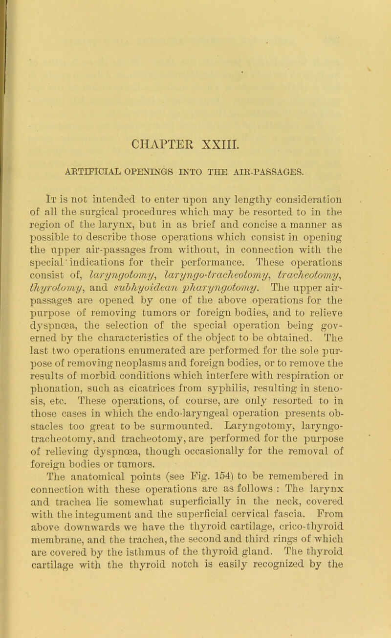 ARTIFICIAL OPENINGS INTO THE AIR-PASSAGES. It is not intended to enter upon any lengthy consideration of all the surgical procedures which may be resorted to in the region of the larynx, but in as brief and concise a manner as possible to describe those operations which consist in opening the upper air-passages from without, in connection with the special' indications for their performance. These operations consist of, laryngotomy, laryngo-trackeotomy, tracheotomy, tliyrotomy, and subhyoiclean pharyngotomy. The upper air- passages are opened by one of the above operations for the purpose of removing tumors or foreign bodies, and to relieve d3rspncea, the selection of the special operation being gov- erned by the characteristics of the object to be obtained. The last two operations enumerated are performed for the sole pur- pose of removing neoplasms and foreign bodies, or to remove the results of morbid conditions Avliich interfere with respiration or plionation, such as cicatrices from syphilis, resulting in steno- sis, etc. These operations, of course, are only resorted to in those cases in which the endo-laryngeal operation presents ob- stacles too great to be surmounted. Laryngotomy, laryngo- traclieotomy, and tracheotomy, are performed for the purpose of relieving dyspnoea, though occasionally for the removal of foreign bodies or tumors. The anatomical points (see Fig. 154) to be remembered in connection with these operations are as follows : The larynx and trachea lie somewhat superficially in the neck, covered with the integument and the superficial cervical fascia. From above downwards we have the thyroid cartilage, crico-tliyroid membrane, and the trachea, the second and third rings of which are covered by the isthmus of the thyroid gland. The thyroid cartilage with the thyroid notch is easily recognized by the