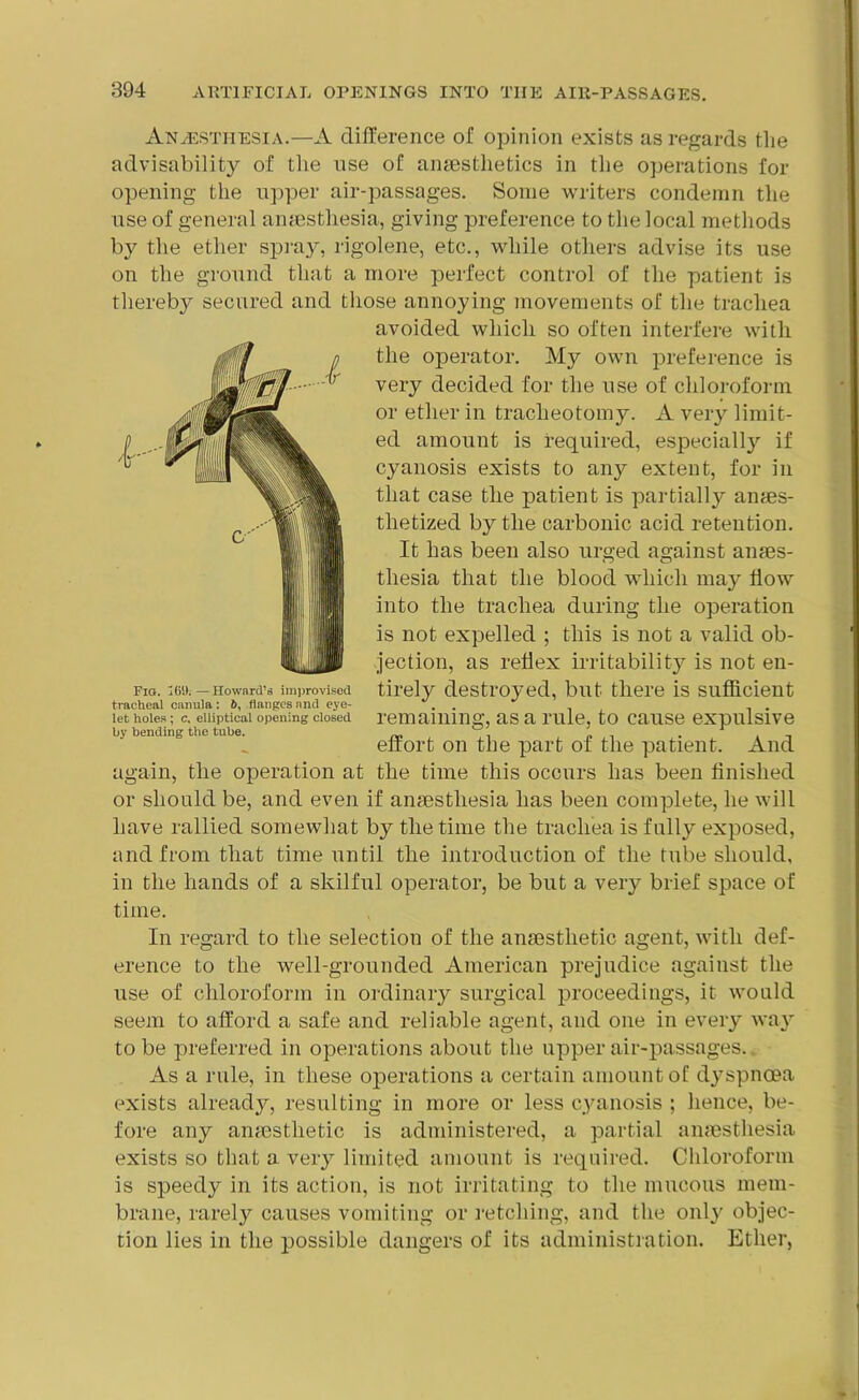 Anaesthesia.—A difference of opinion exists as regards the advisability of the use of anaesthetics in the operations for opening the upper air-passages. Some writers condemn the use of general anaesthesia, giving preference to the local methods by the ether spray, rigolene, etc., while others advise its use on the ground that a more perfect control of the patient is thereby secured and those annoying movements of the trachea avoided which so often interfere with the operator. My own preference is very decided for the use of chloroform or ether in tracheotomy. A very limit- ed amount is required, especially if cyanosis exists to any extent, for in that case the patient is partially anaes- thetized by the carbonic acid retention. It has been also urged against anaes- thesia that the blood which may flow into the trachea during the operation is not expelled ; this is not a valid ob- jection, as reflex irritability is not en- tirely destroyed, but there is sufficient remaining, as a rule, to cause expulsive effort on the part of the patient. And again, the operation at the time this occurs has been finished or should be, and even if anaesthesia has been complete, he will have rallied somewhat by the time the trachea is fully exposed, and from that time until the introduction of the tube should, in the hands of a skilful operator, be but a very brief space of time. In regard to the selection of the anaesthetic agent, with def- erence to the well-grounded American prejudice against the use of chloroform in ordinary surgical proceedings, it would seem to afford a safe and reliable agent, and one in every way to be preferred in operations about the upper air-passages. As a rule, in these operations a certain amount of dyspnoea exists ailready, resulting in more or less cyanosis ; hence, be- fore any anaesthetic is administered, a partial anaesthesia exists so that a very limited amount is required. Chloroform is speedy in its action, is not irritating to the mucous mem- brane, rarely causes vomiting or retching, and the only objec- tion lies in the possible dangers of its administration. Ether, Fig. 169.—Howard’s improvised tracheal canula : b, flanges and eye- let holes ; c. elliptical opening closed by bending the tube.