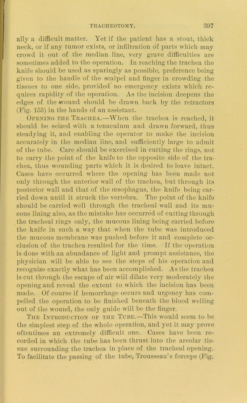 ally a difficult matter. Yet if the patient has a stout, thick neck, or if any tumor exists, or infiltration of parts which may crowd it out of the median line, very grave difficulties are sometimes added to the operation. In reaching the trachea the knife should be used as sparingly as possible, preference being given to the handle of the scalpel and finger in crowding the tissues to one side, provided no emergency exists which re- quires rapidity of the operation. As the incision deepens the edges of the wound should be drawn back by the retractors (Fig. 155) in the hands of an assistant. Opening the Trachea.—When the trachea is reached, it should be seized with a tenaculum and drawn forward, thus steadying it, and enabling the operator to make the incision accurately in the median line, and sufficiently large to admit of the tube. Care should be exercised in cutting the rings, not to carry the point of the knife to the opposite side of the tra- chea, thus wounding parts which it is desired to leave intact. Cases have occurred where the opening has been made not only through the anterior wall of the trachea, but through its posterior wall and that of the oesophagus, the knife being car- ried down until it struck the vertebra. The point of the knife should be carried well through the tracheal wall and its mu- cous lining also, as the mistake has occurred of cutting through the tracheal rings only, the mucous lining being carried before the knife in such a way that when the tube was introduced the mucous membrane was pushed before it and complete oc- clusion of the trachea resulted for the time. If the operation is done with an abundance of light and prompt assistance, the physician will be able to see the steps of his operation and recognize exactly what has been accomplished. As the trachea is cut through the escape of air will dilate very moderately the opening and reveal the extent to which the incision has been made. Of course if hemorrhage occurs and urgency has com- pelled the operation to be finished beneath the blood welling out of the wound, the only guide will be the finger. The Introduction of the Tube.—This would seem to be the simplest step of the whole operation, and yet it may prove oftentimes an extremely difficult one. Cases have been re- corded in which the tube has been thrust into the areolar tis- sue surrounding the trachea in place of the tracheal opening. To facilitate the passing of the tube, Trousseau’s forceps (Fig.