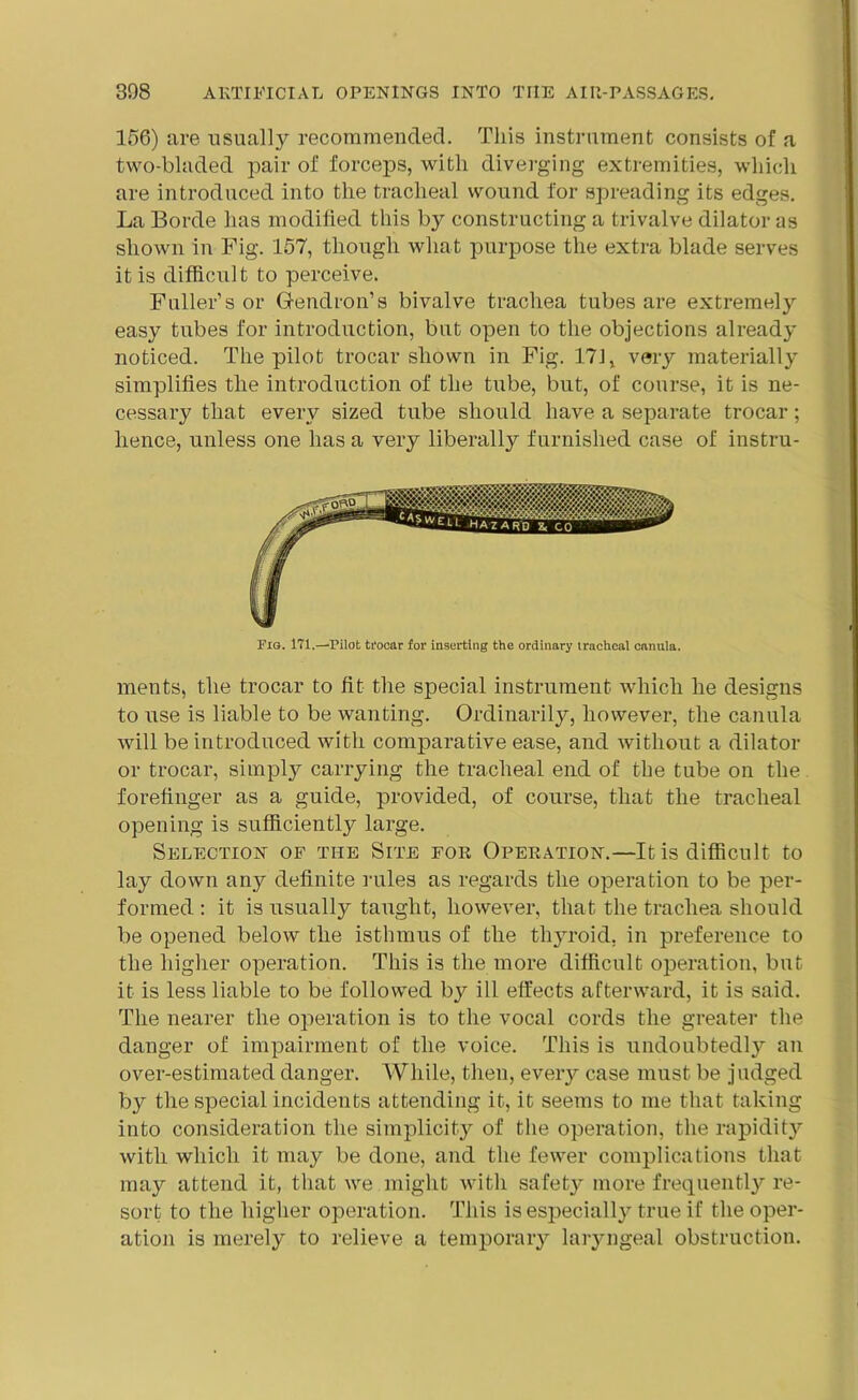 156) are usually recommended. This instrument consists of a two-bladed pair of forceps, with diverging extremities, which are introduced into the tracheal wound for spreading its edges. La Borde has modified this by constructing a trivalve dilator as shown in Fig. 157, though what purpose the extra blade serves it is difficult to perceive. Fuller’s or Gendron’s bivalve trachea tubes are extremely easy tubes for introduction, but open to the objections already noticed. The pilot trocar shown in Fig. 171, very materially simplifies the introduction of the tube, but, of course, it is ne- cessary that every sized tube should have a separate trocar; hence, unless one has a very liberally furnished case of instru- Fig. 171.—Pilot trocar for inserting the ordinary tracheal cnnula. ments, the trocar to fit the special instrument which he designs to use is liable to be wanting. Ordinarily, however, the canula will be introduced with comparative ease, and without a dilator or trocar, simply carrying the tracheal end of the tube on the forefinger as a guide, provided, of course, that the tracheal opening is sufficiently large. Selection of the Site for Operation.—It is difficult to lay down any definite rules as regards the operation to be per- formed : it is usually taught, however, that the trachea should be opened below the isthmus of the thyroid, in preference to the higher operation. This is the more difficult operation, but it is less liable to be followed by ill effects afterward, it is said. The nearer the operation is to the vocal cords the greater the danger of impairment of the voice. This is undoubtedl}7- an over-estimated danger. While, then, every case must be judged by the special incidents attending it, it seems to me that taking into consideration the simplicity of the operation, the rapidity with which it may be done, and the fewer complications that may attend it, that we might with safety more frequently re- sort to the higher operation. This is especially true if the oper- ation is merely to relieve a temporary laryngeal obstruction.