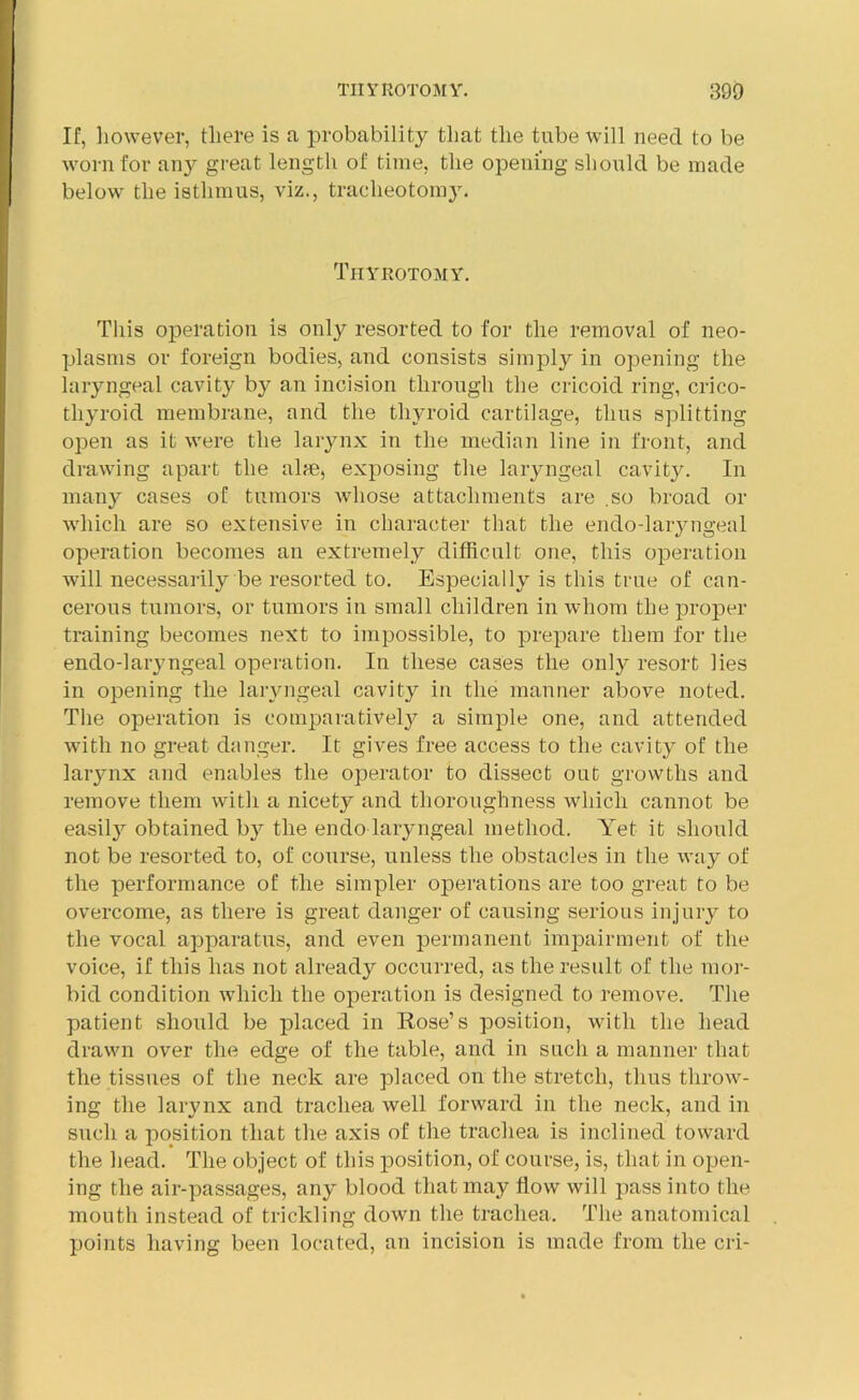 If, however, there is a probability that the tube will need to be worn for any great length of time, the opening should be made below the isthmus, viz., tracheotomy. Tiiykotomy. This operation is only resorted to for the removal of neo- plasms or foreign bodies, and consists simply in opening the laryngeal cavitj^ by an incision through the cricoid ring, crico- thyroid membrane, and the thyroid cartilage, thus splitting open as it were the larynx in the median line in front, and drawing apart the aim, exposing the laryngeal cavity. In many cases of tumors whose attachments are .so broad or which are so extensive in character that the endo-laryngeal operation becomes an extremely difficult one, this operation will necessarily be resorted to. Especially is this true of can- cerous tumors, or tumors in small children in whom the proper training becomes next to impossible, to prepare them for the endo-laryngeal operation. In these cases the only resort lies in opening the laryngeal cavity in the manner above noted. The operation is comparatively a simple one, and attended with no great danger. It gives free access to the cavity of the larynx and enables the operator to dissect out growths and remove them with a nicety and thoroughness which cannot be easity obtained by the endo laryngeal method. Yet it should not be resorted to, of course, unless the obstacles in the way of the performance of the simpler operations are too great to be overcome, as there is great danger of causing serious injury to the vocal apparatus, and even permanent impairment of the voice, if this has not already occurred, as the result of the mor- bid condition which the operation is designed to remove. The patient should be placed in Rose’s position, with the head drawn over the edge of the table, and in such a manner that the tissues of the neck are placed on the stretch, thus throw- ing the larynx and trachea well forward in the neck, and in such a position that the axis of the trachea is inclined toward the head. The object of this position, of course, is, that in open- ing the air-passages, any blood that may flow will pass into the mouth instead of trickling down the trachea. The anatomical points having been located, an incision is made from the cri-