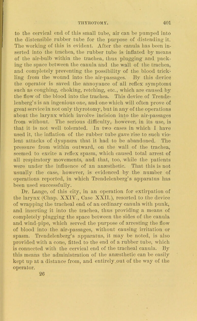 to the cervical end of this small tube, air can be pumped into the distensible rubber tube for the purpose of distending it. The working of this is evident. After the canula has been in- serted into the trachea, the rubber tube is inflated by means of the air-bulb within the trachea, thus plugging and pack- ing the space between the canula and the wall of the trachea, and completely preventing the possibility of the blood trick- ling from the wound into the air-passages. By this device the operator is saved the annoyance of all reflex symptoms such as coughing, choking, retching, etc., which are caused by the flow of the blood into the trachea. This device of Trende- lenberg’s is an ingenious one, and one which will often prove of great service in not only thyrotomy, but in any of the operations about the larynx which involve incision into the air-passages from without. The serious difficulty, however, in its use, is that it is not well tolerated. In two cases in which I have used it, the inflation of the rubber tube gave rise to such vio- lent attacks of dyspnoea that it had to be abandoned. The pressure from within outward, on the wall of the trachea, seemed to excite a reflex spasm, which caused total arrest of all respiratory movements, and that, too, while the patients were under the influence of an anaesthetic. That this is not usually the case, however, is evidenced by the number of operations reported, in which Trendelenberg’s apparatus has been used successfully. Dr. Lange, of this city, in an operation for extirpation of the larynx (Chap. XXIV., Case XXII.), resorted to the device of wrapping the tracheal end of an ordinary canula with punk, and inserting it into the trachea, thus providing a means of completely plugging the space between the sides of the canula and wind-pipe, which served the purpose of arresting the flow of blood into the air-passages, without causing irritation or spasm. Trendelenberg’s apparatus, it may be noted, is also provided with a cone, fitted to the end of a rubber tube, which is connected with the cervical end of the tracheal canula. By this means the administration of the anaesthetic can be easily kept up at a distance from, and entirely_out of the way of the operator. 26
