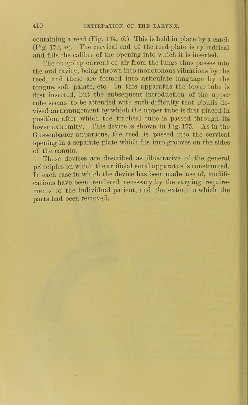 containing a reed (Fig. 174, d.) This is held in place by a catch (Fig. 173, n). The cervical end of the reed-plate is cylindrical and tills the calibre of the opening into which it is inserted. The outgoing current of air from the lungs thus passes into the oral cavity, being thrown into monotonous vibrations by the reed, and these are formed into articulate language by the tongue, soft palate, etq. In this apparatus the lower tube is first inserted, but the subsequent introduction of the upper tube seems to be attended with such difficulty that Foulis de- vised an arrangement by which the upper tube is first placed in position, after which the tracheal tube is passed through its lower extremity. This device is shown in Fig. 175. As in the Giussenbauer apparatus, the reed is passed into the cervical opening in a separate plate which fits into grooves on the sides of the canula. These devices are described as illustrative of the general principles on which the artificial vocal apparatus is constructed. In each case in which the device has been made use of, modifi- cations have been rendered necessary by the varying require- ments of the individual patient, and the extent to which the parts had been removed.