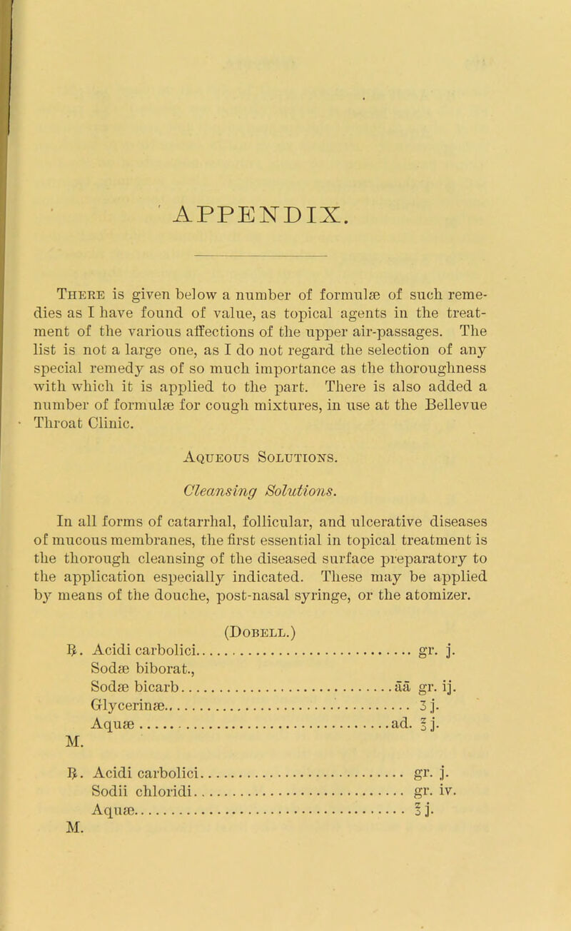 APPENDIX. There is given below a number of formulae of such reme- dies as I have found of value, as topical agents in the treat- ment of the various affections of the upper air-passages. The list is not a large one, as I do not regard the selection of any special remedy as of so much importance as the thoroughness with which it is applied to the part. There is also added a number of formulae for cough mixtures, in use at the Bellevue • Throat Clinic. Aqueous Solutions. Cleansing Solutions. In all forms of catarrhal, follicular, and ulcerative diseases of mucous membranes, the first essential in topical treatment is the thorough cleansing of the diseased surface preparatory to the application especially indicated. These may be applied by means of the douche, post-nasal syringe, or the atomizer. (Dobell.) 5. Acidi carbolici Sodae biborat., Sodae bicarb Glycerinae Aquae M. I£. Acidi carbolici gr. j. Sodii chloridi gr. iv. Aquae I ]’• M. ••• gr- ]• .aa gr. ij. ... 3j. ad. 3 j.