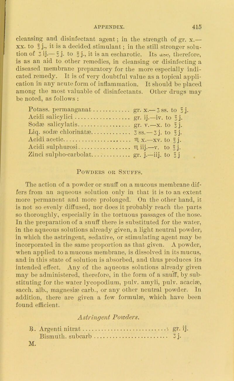 cleansing and disinfectant agent; in the strength of gr. x.—• xx. to 3 j., it is a decided stimulant; in the still stronger solu- tion of 3 ij-— 3 j. to 3 j., it is an escliarotic. Its use. therefore, is as an aid to other remedies, in cleansing or disinfecting a diseased membrane preparatory for the more especially indi- cated remedy. It is of very doubtful value as a topical appli- cation in any acute form of inflammation. It should be placed among the most valuable of disinfectants. Other drugs may be noted, as follows : Potass, permanganat gr. x.— 3 ss. to ij. Acidi salicjdici gr. ij.—iv. to 1 j. Sodse salicylatis gr. v.—x. to ij. Liq. sodse chlorinatae 3 ss. — 3j. to fj. Acidi acetic x.—xv. to f j. Acidi sulpliurosi tti iij.—v. to ij. Zinci sulpho-carbolat gr. j.—iij. to i j The action of a powder or snuff on a mucous membrane dif- fers from an aqueous solution only in that it is to an extent more permanent and more prolonged. On the other hand, it is not so evenly diffused, nor does it probably reach the parts so thoroughly, especially in the tortuous passages of the nose. In the preparation of a snuff there is substituted for the water, in the aqueous solutions already given, a light neutral powder, in which the astringent, sedative, or stimulating agent may be incorporated in the same proportion as that given. A powder, when applied to a mucous membrane, is dissolved in its mucus, and in this state of solution is absorbed, and thus produces its intended effect. Any of the aqueous solutions already given may be administered, therefore, in the form of a snuff, by sub- stituting for the water lycopodium, pulv. amyli, pulv. acaciae, sacch. alb., magnesiae carb., or any other neutral powder. In addition, there are given a few formulae, which have been found efficient. Powders or Snuffs. Astringent Powders. Argenti nitrat ... Bismuth, subcarb