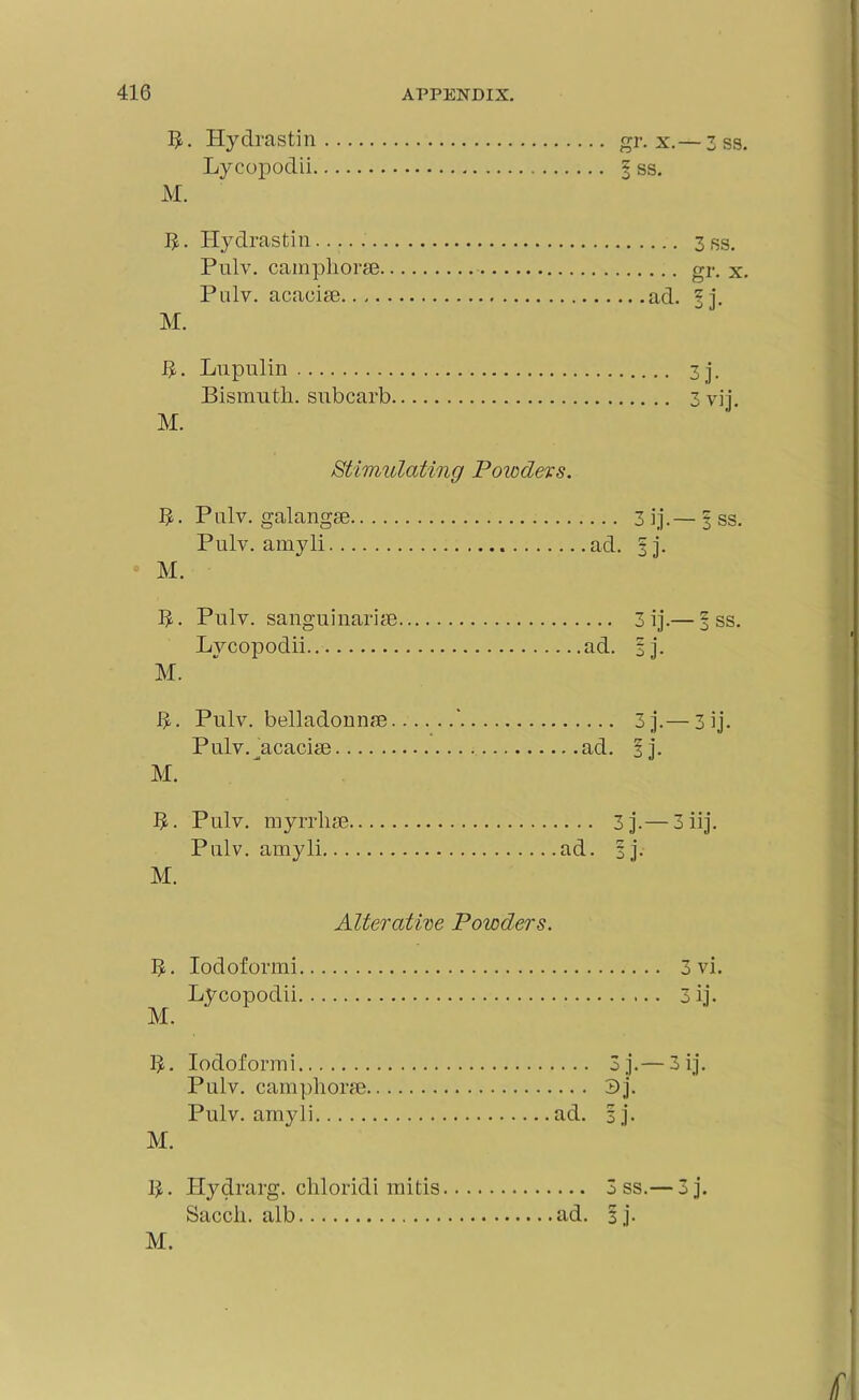 Hydrastin gr. x.— 3 ss. Lycopodii § ss. M. h. Hydrastin 3 ss. Pulv. camphoric gr. x. Pulv. acacias ad. |j. M. h. Lupulin 3j. Bismuth, subcarb 3 vij. M. Stimulating Powders. L. Pnlv. galangse, Pulv. amyli.. M. ... 3 ij.— | ss. ad. |j. L- Pulv. sang u inarias Lycopodii ad. M. 3 ij.— | ss. ij- i>. Pulv. belladonnas ‘ Pulv. acaciee ad. M. 3 j-—3 ij. F7 1 3J- 1>. Pulv. myrrlias Pulv. amyli... M. ... 3j. 3iij. ad. |j. Alterative Powders. L. Iodoformi 3 vi. Lycopodii 3 ij. M. L. Iodoformi 3j.— 3 ij. Pulv. camphoras 3j. Pulv. amyli ad. |j. M. h • Hyclrarg. chloridi mitis 3 ss.— 3j. Saccli. alb ad. |j. M.