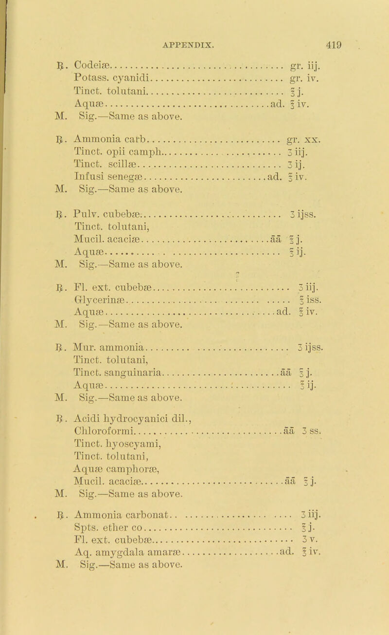 I*. M. Codeia) Potass, cyanidi Tinct. tolutani Aqua) Sig.—Same as above. gr- iij- gr. iv. ad. I iv. $. Ammonia carb gr. xx. Tinct. opii campli 3 iij. Tinct. scillse 3ij. Infusi senega) ad. 1 iv. M. Sig.—Same as above. Ijt. Pulv. cubebm 3 ijss. Tinct. tolutani, Mucil. acacia) a a | j. Aqua) 1 ij. M. Sig.—Same as above. rr . t 5. FI. ext. cubebse 3 iij. Glycerina) 3 iss. Aqurn ad. 3 iv. M. Sig.—Same as above. 5. Mur. ammonia 3 ijss. Tinct. tolutani, Tinct. sanguinaria aa 3 j. Aqua) : *ij. M. Sig.—Same as above. I? . Acidi hydrocyanici dil., Chloroformi aa 3 ss. Tinct. hyoscyami, Tinct. tolutani, Aquse camphora), Mucil. acacia) aa 1 j. M. Sig.—Same as above. 5. Ammonia carbonat 3 iij. Sj)ts. ether co §j. FI. ext. cubeba) 3v. Aq. amygdala amara) ad. I iv. M. Sig.—Same as above.