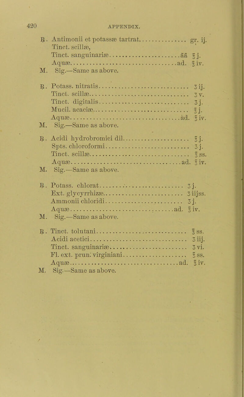 Antimonii et potassae tartrafc gr. ij. Tinct. scillae, Tinct. sanguinariae aa §j. Aquae ad. §iv. M. Sig.—Same as above. 5. Potass, nitratis 3 ij. Tinct. scillae 3v. Tinct. digitalis 3j. Mucil. acaciae § j. Aquae ad. § iv. M. Sig.—Same as above. ]J. Acidi hydrobromici dil § j. Spts. chloroformi 3j. Tinct. scillae §ss. Aquae ad. 1 iv. M. Sig.—Same as above. JJ. Potass, clilorat ' 3j. Ext. glycyrrlrizae 3iijss. Ammonii cliloridi 3 j. Aquae ad. 3 iv. M. Sig.—Same as above. 5. Tinct. tolutani 3 ss. Acidi acetici 3 iij. Tinct. sanguinariae. 3vi. FI. ext. prun: virginiani % ss. Aquae ad. 3 iv.