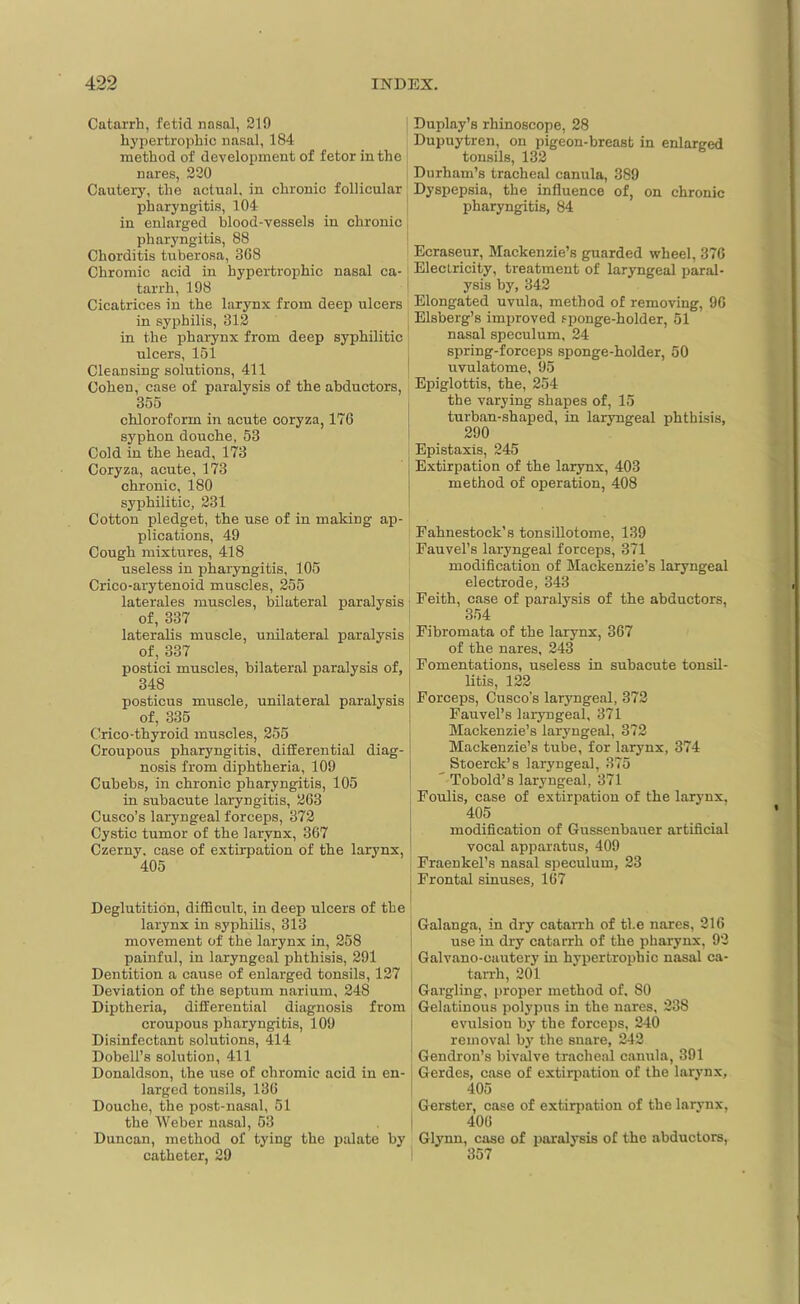 Catarrh, fetid nasal, 210 hypertrophic nasal, 184 method of development of fetor in the nares, 220 Cautery, the actual, in chronic follicular pharyngitis, 104 in enlarged blood-vessels in chronic pharyngitis, 88 Chorditis tnberosa, 368 Chromic acid in hypertrophic nasal ca- tarrh, 198 Cicatrices in the larynx from deep ulcers in syphilis, 312 in the pharynx from deep syphilitic ulcers, 151 Cleansing solutions, 411 Cohen, case of paralysis of the abductors, 355 chloroform in acute coryza, 176 syphon douche, 53 Cold in the head, 173 Coryza, acute, 173 chronic, 180 syphilitic, 231 Cotton pledget, the use of in making ap- plications, 49 Cough mixtures, 418 useless in pharyngitis, 105 Crico-arytenoid muscles, 255 laterales muscles, bilateral paralysis of, 337 lateralis muscle, unilateral paralysis of, 337 postici muscles, bilateral paralysis of, 348 posticus muscle, unilateral paralysis of, 335 Crico-thyroid muscles, 255 Croupous pharyngitis, differential diag- nosis from diphtheria, 109 Cubebs, in chronic pharyngitis, 105 in subacute laryngitis, 263 Cusco’s laryngeal forceps, 372 Cystic tumor of the larynx, 367 Czerny, case of extirpation of the larynx, 405 Deglutition, difficult, in deep ulcers of the larynx in syphilis, 313 movement of the larynx in, 258 painful, in laryngeal phthisis, 291 Dentition a cause of enlarged tonsils, 127 Deviation of the septum narium, 248 Diptheria, differential diagnosis from croupous pharyngitis, 109 Disinfectant solutions, 414 Dobell’s solution, 411 Donaldson, the use of chromic acid in en- larged tonsils, 136 Douche, the post-nasal, 51 the Weber nasal, 53 Duncan, method of tying the palate by catheter, 29 Duplay’s rhinoscope, 28 Dupuytren, on pigeon-breast in enlarged tonsils, 132 Durham’s tracheal canula, 389 Dyspepsia, the influence of, on chronic pharyngitis, 84 Ecraseur, Mackenzie’s guarded wheel, 376 Electricity, treatment of laryngeal paral- ysis by, 342 Elongated uvula, method of removing, 96 Elsberg’s improved sponge-holder, 51 nasal speculum, 24 spring-forceps sponge-holder, 50 uvulatome, 95 Epiglottis, the, 254 the varying shapes of, 15 turban-shaped, in laryngeal phthisis, 290 Epistaxis, 245 Extirpation of the larynx, 403 method of operation, 408 Fahnestock’s tonsillotome, 139 Fauvel’s laryngeal forceps, 371 modification of Mackenzie’s laryngeal electrode, 343 Feith, case of paralysis of the abductors, 354 Fibromata of the larynx, 367 of the nares, 243 Fomentations, useless in subacute tonsil- litis, 122 ; Forceps, Cusco’s laryngeal, 372 Fauvel’s laryngeal, 371 Mackenzie’s laryngeal, 372 Mackenzie’s tube, for larynx, 374 Stoerck’s laryngeal, 375 ' Tobold’s laryngeal, 371 Foulis, case of extirpation of the larynx, 405 modification of Gussenbauer artificial vocal apparatus, 409 Fraenkel’s nasal speculum, 23 Frontal sinuses, 167 Galanga, in dry catarrh of the nares, 216 use in dry catarrh of the pharynx, 92 Galvano-cautery in hypertrophic nasal ca- tarrh, 201 Gargling, proper method of, 80 Gelatinous polypus in the nares, 238 evulsion by the forceps, 240 removal by the snare, 242 Gendron’s bivalve tracheal canula, 391 Gerdes, case of extirpation of the larynx, 405 Gerster, case of extirpation of the larynx, 406 Glynn, case of paralysis of the abductors, 357