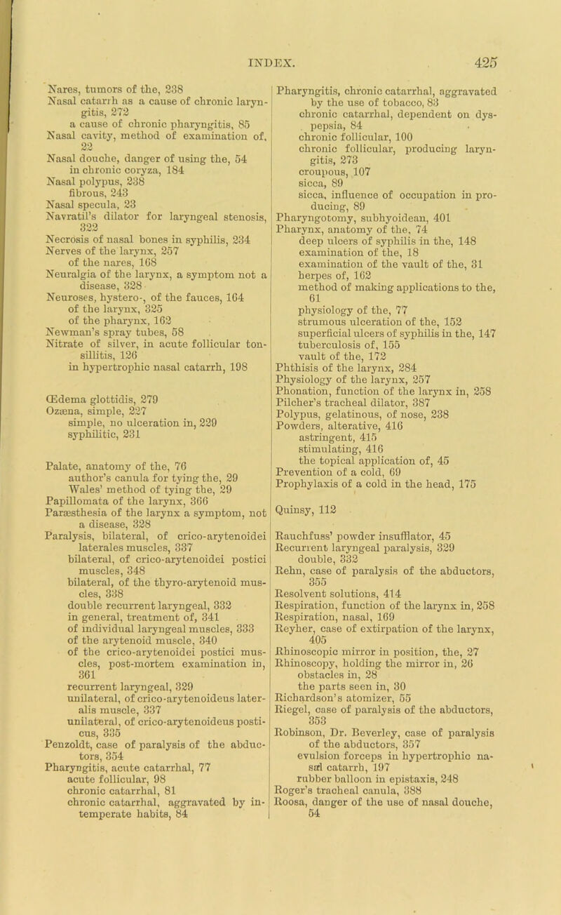 Nares, tumors of the, 238 Nasal catarrh as a cause of chronic laryn- gitis, 272 a cause of chronic pharyngitis, 85 Nasal cavity, method of examination of, 22 6JsJ Nasal douche, danger of using the, 54 in chronic coryza, 184 Nasal polypus, 238 fibrous, 243 Nasal specula, 23 Navratil’s dilator for laryngeal stenosis, 322 Necrosis of nasal bones in syphilis, 234 Nerves of the larynx, 257 of the nares, 1G8 Neuralgia of the larynx, a symptom not a disease, 328 Neuroses, hystero-, of the fauces, 1G4 of the larynx, 325 of the pharynx, 162 Newman’s spray tubes, 58 Nitrate of silver, in acute follicular ton- sillitis, 126 in hypertrophic nasal catarrh, 198 (Edema glottidis, 279 Oztena, simple, 227 simple, no ulceration in, 229 syphilitic, 231 Palate, anatomy of the, 76 author’s canula for tying the, 29 Wales’ method of tying the, 29 Papillomata of the larynx, 366 Parasthesia of the larynx a symptom, not a disease, 328 Paralysis, bilateral, of crico-arytenoidei laterales muscles, 337 bilateral, of crico-arytenoidei postici muscles, 348 bilateral, of the thyro-arytenoid mus- cles, 338 double recurrent laryngeal, 332 in general, treatment of, 341 of individual laryngeal muscles, 333 of the arytenoid muscle, 340 of the crico-arytenoidei postici mus- cles, post-mortem examination in, 361 recurrent laryngeal, 329 unilateral, of crico-arytenoideus later- alis muscle, 337 unilateral, of crico-arytenoideus posti- cus, 335 Penzoldt, case of paralysis of the abduc- tors, 354 Pharyngitis, acute catarrhal, 77 acute follicular, 98 chronic catarrhal, 81 chronic catarrhal, aggravated by in- temperate habits, 84 Pharyngitis, chronic catarrhal, aggravated by the use of tobacco, 83 chronic catarrhal, dependent on dys- , pepsia, 84 chronic follicular, 100 chronic follicular, producing laryn- gitis, 273 croupous, 107 sicca, 89 sicca, influence of occupation in pro- ducing, 89 Pharyngotomy, subhyoidean, 401 Pharynx, anatomy of the, 74 deep ulcers of syphilis in the, 148 examination of the, 18 examination of the vault of the, 31 herpes of, 162 method of making applications to the, 61 physiology of the, 77 strumous ulceration of the, 152 superficial ulcers of syphilis in the, 147 tuberculosis of, 155 vault of the, 172 Phthisis of the larynx, 284 Physiology of the larynx, 257 Phonation, function of the larynx in, 258 Pilcher’s tracheal dilator, 387 Polypus, gelatinous, of nose, 238 Powders, alterative, 416 astringent, 415 stimulating, 416 the topical application of, 45 Prevention of a cold, 69 Prophylaxis of a cold in the head, 175 Quinsy, 112 Rauchfuss’ powder insufflator, 45 Recurrent laryngeal paralysis, 329 double, 332 Rehn, case of paralysis of the abductors, 355 Resolvent solutions, 414 Respiration, function of the larynx in, 258 Respiration, nasal, 169 Reyher, case of extirpation of the larynx, 405 Rhinoscopic mirror in position, the, 27 Rhinoscopy, holding the mirror in, 26 obstacles in, 28 the parts seen in, 30 Richardson’s atomizer, 55 Riegel, case of paralysis of the abductors, 353 Robinson, Dr. Beverley, case of paralysis of the abductors, 357 evulsion forceps in hypertrophic na- sal catarrh, 197 rubber balloon in epistaxis, 248 Roger’s tracheal canula, 388 Roosa, danger of the use of nasal douche, 54