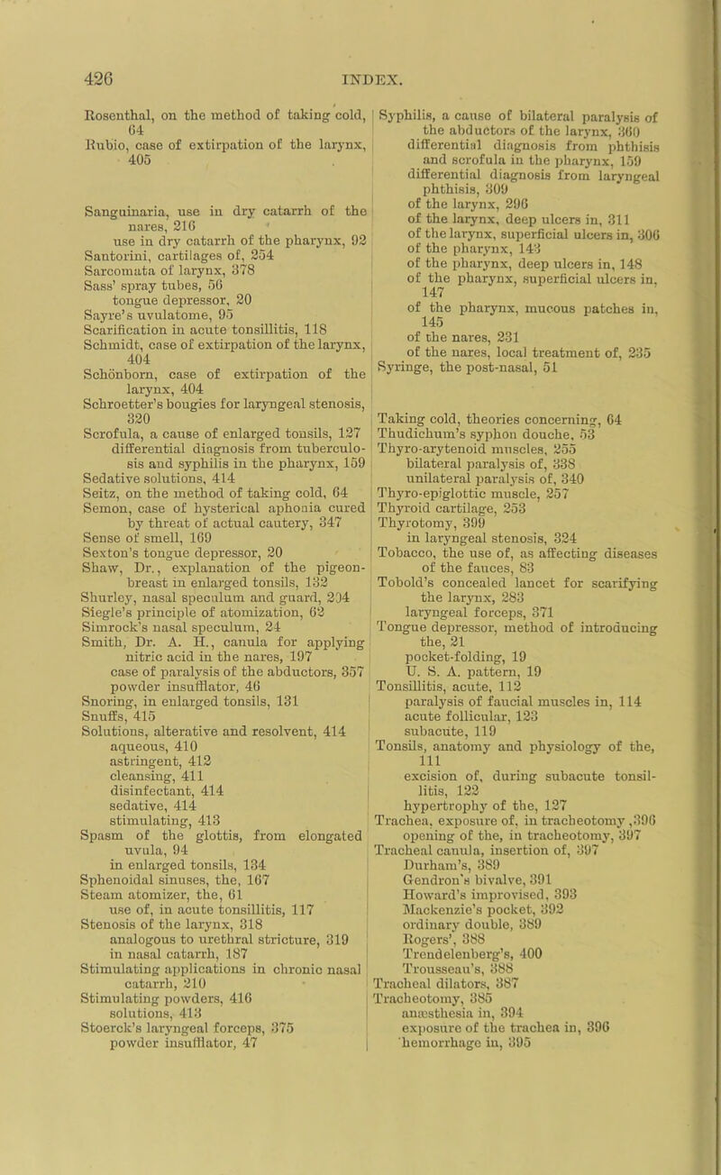 / Rosenthal, on the method of taking cold, 64 Rubio, case of extirpation of the larynx, 405 Sanguinaria, use in dry catarrh of the nares, 216 use in dry catarrh of the pharynx, 92 Santorini, cartilages of, 254 Sarcomata of larynx, 378 Sass’ spray tubes, 50 tongue depressor, 20 Sayre’s uvulatome, 95 Scarification in acute tonsillitis, 118 Schmidt, case of extirpation of the larynx, 404 Schonborn, case of extirpation of the larynx, 404 Schroetter’s bougies for laryngeal stenosis, 320 Scrofula, a cause of enlarged tonsils, 127 differential diagnosis from tuberculo- sis and syphilis in the pharynx, 159 Sedative solutions, 414 Seitz, on the method of taking cold, 64 Semon, case of hysterical aphonia cured by threat of actual cautery, 347 Sense of smell, 169 Sexton’s tongue depressor, 20 Shaw, Dr., explanation of the pigeon- breast in enlarged tonsils, 132 Shurley, nasal speculum and guard, 294 Siegle’s principle of atomization, 62 Simrock’s nasal speculum, 24 Smith, Dr. A. H., canula for applying nitric acid in the nares, 197 case of paralysis of the abductors, 357 powder insufflator, 46 Snoring, in enlarged tonsils, 131 Snuffs, 415 Solutions, alterative and resolvent, 414 aqueous, 410 astringent, 412 cleansing, 411 disinfectant, 414 sedative, 414 stimulating, 413 Spasm of the glottis, from elongated uvula, 94 in enlarged tonsils, 134 Sphenoidal sinuses, the, 167 Steam atomizer, the, 61 use of, in acute tonsillitis, 117 Stenosis of the larynx, 318 analogous to urethral stricture, 319 in nasal catarrh, 187 Stimulating applications in chronic nasal catarrh, 210 Stimulating powders, 416 solutions, 413 Stoerclc’s laryngeal forceps, 375 powder insufflator, 47 Syphilis, a cause of bilateral paralysis of the abductors of the larynx, 360 differential diagnosis from phthisis and scrofula in the pharynx, 159 differential diagnosis from laryngeal phthisis, 309 of the larynx, 296 of the larynx, deep ulcers in, 311 of the larynx, superficial ulcers in, 306 of the pharynx, 143 of the pharynx, deep ulcers in, 148 of the pharynx superficial ulcers in. 147 of the pharynx, mucous patches in, 145 of the nares, 231 of the nares, local treatment of, 235 Syringe, the post-nasal, 51 Taking cold, theories concerning, 64 Thudichum’s syphon douche, 53 Thyro-arytenoid muscles, 255 bilateral paralysis of, 338 unilateral paralysis of, 340 Thyro-epiglottic muscle, 257 Thyroid cartilage, 253 Thyrotomy, 399 in laryngeal stenosis, 324 Tobacco, the use of, as affecting diseases of the fauces, 83 Tobold’s concealed lancet for scarifying the larynx, 283 laryngeal forceps, 371 Tongue depressor, method of introducing the, 21 pocket-folding, 19 U. S. A. pattern, 19 Tonsillitis, acute, 112 paralysis of faucial muscles in, 114 acute follicular, 123 subacute, 119 Tonsils, anatomy and physiology of the, 111 excision of, during subacute tonsil- litis, 122 hypertrophy of the, 127 Trachea, exposure of. in tracheotomy ,396 opening of the, in tracheotomy, 397 Tracheal canula, insertion of, 397 Durham’s, 389 Gendron's bivalve, 391 Howard’s improvised, 393 Mackenzie’s pocket, 392 ordinary double, 389 Rogers’, 388 Trcndelenberg’s, 400 Trousseau’s, 388 Tracheal dilators, 387 Tracheotomy, 385 anaesthesia in, 394 exposure of the trachea in, 396 hemorrhage in, 395