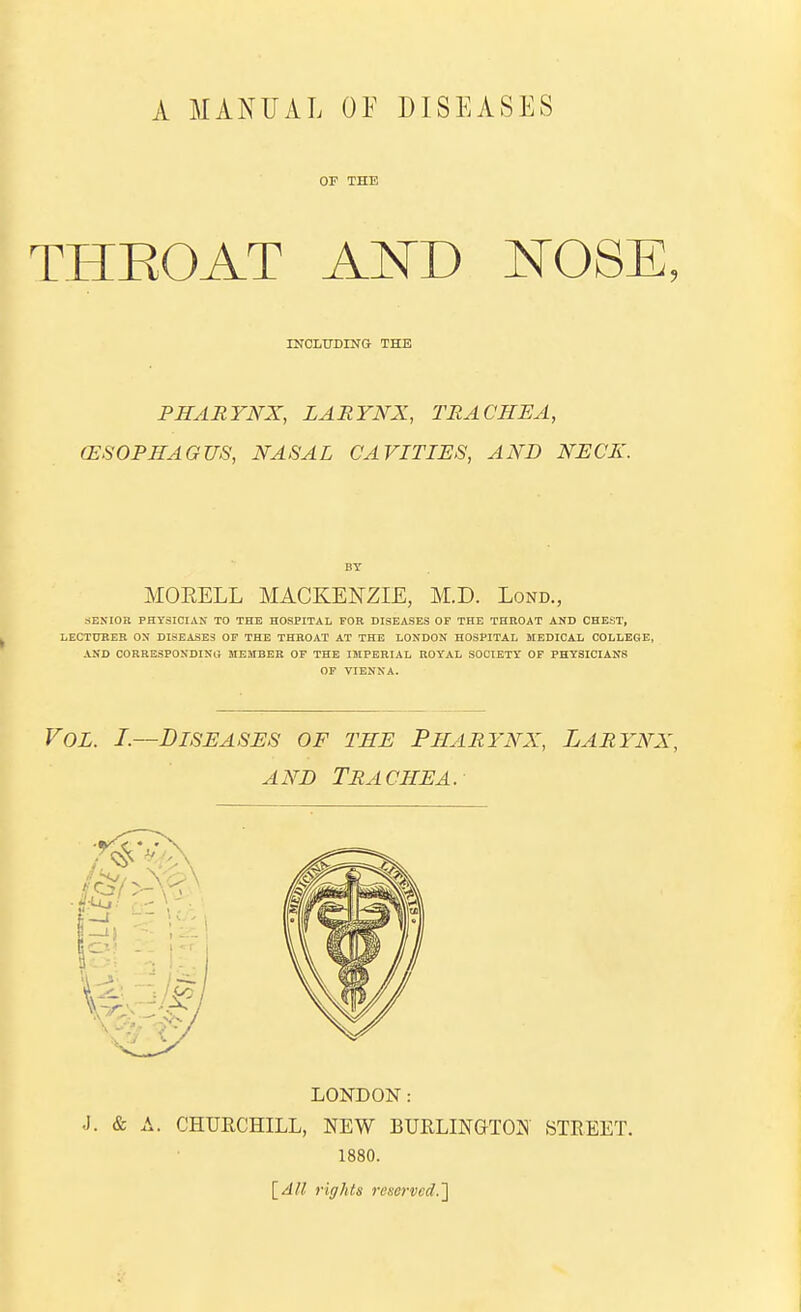 OF THE THEOAT A'NB NOSE, DTOLUDING THE PHARYNX, LARYNX, TRACHEA, (ESOPHAGUS, NASAL CAVITLES, AND NECIC. MOEELL MACKENZIE, M.D. Lond., SENIOn PHYSICIAN TO THE HOSPITAL FOR DISEASES OF THE THBOAT AND CHEST, LECTDBER ON DISEASES OF THE THROAT AT THE LONDON HOSPITAL MEDICAL COLLEGE, AND CORRESPONDINti MEMBER OF THE IMPERIAL ROYAL SOCIETY OF PHYSICIANS OF VIENNA. Vol. I.—Diseases of the Pharynx, Larynx, AND Trachea. LONDON: J. & A. CHUECHILL, NEW BURLINGTON STREET. 1880. \_All rights reserved.']