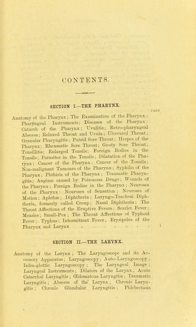 CONTENTS. SECTION I.—THE PHARYNX. Anatomy of the Pharynx; The Examination of the Pharynx ; Pharyngeal Instruments; Diseases of the Pharynx: Catarrh of the Pharynx; Uvulitis; Retro-pharyngeal Abscess; Relaxed Throat and Uvula; Ulcerated Throat; Granular Phaiyngitis ; Putrid Sore Throat; Hei-pes of the Phaiynx; Rheumatic Sore Throat; Gouty Sore Thi-oat; TonsiUitis; Enlarged TonsUs; Foreign Bodies in the Tonsils; Parasites in the Tonsils; Dilatation of the Pha- rynx; Cancer of the Pharynx; Cancer of the Tonsils; Non-malignant Tumours of the Pharynx; Syphilis of the Pharynx; Phthisis of the Pharynx ; Traumatic Pharyn- gitis ; Anginte caused by Poisonous Drugs ; Wounds of the Pharynx; Foreign Bodies in the Pharynx; Neuroses of the Pharynx: Neuroses of Sensation ; Neuroses of Motion; Aphthse ; Diphtheria ; Laryngo-Tracheal Diph- theria, formerly called Croup; Nasal Diphtheria; The Throat Affections of the Eruptive Fevers : Scarlet Fever; Measles; SmaH-Pox; The Throat AfBectious of Typhoid Fever; Typhus ; Intermittent Fever; Erysipelas of the Pharynx and Larynx SECTION II.—THE LARYNX. Anatomy of the Larynx ; The Laiyngoscope and its Ac- cessory Apparatus; Laryngoscopy ; Auto-Laryngoseopy ; Infra-glottic Laryngoscopy ; The Laryngeal Image ; Laryngeal Instruments ; Dilators of the Larynx ; Acute Catari'hal Laryngitis ; (Edematoiis Laryngitis ; Traumatic Laryngitis ; Abscess of the' Larynx; Clu-onic Laryn- giti.s ; Chronic Glandiilar Laryngitis ; Phlebectasis