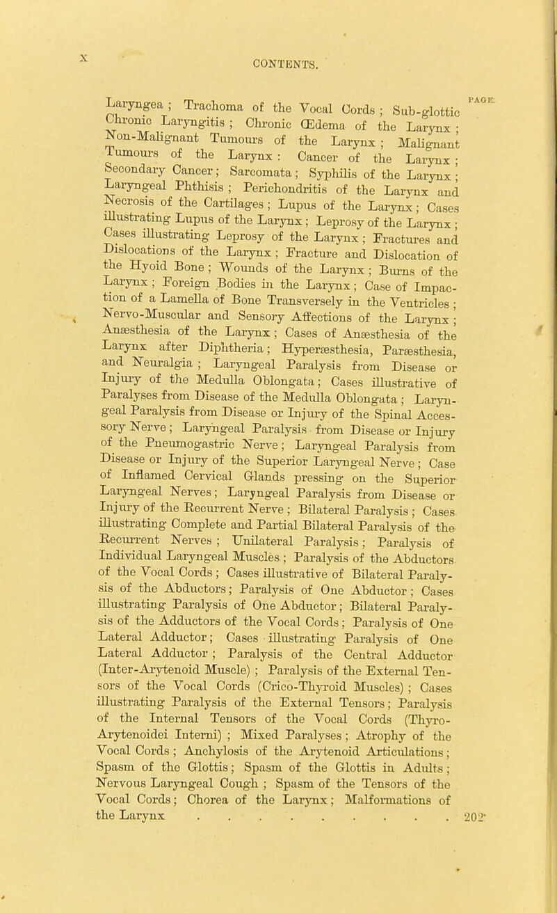 CONTENTS. Laiyngea ; Trachoma of the Vocal Cords ; Sub-glottic Uu-onic Laryngitis ; Chi-onic (Edema of the Larynx • Non-MaHgnant Tumours of the Larynx; Malignant Tumoui-8 of the Larynx: Cancer of the Larynx; becondary Cancer; Sarcomata; Syphilis of the Larynx • Laryngeal Phthisis ; Perichondritis of the Larynx and Necrosis of the CartUages ; Lupus of the Larynx; Cases iUustrating Lupus of the Larynx; Leprosy of the Larynx ; Cases illustrating Leprosy of the Larynx ; Fractui-es and Dislocations of the Larynx; Fractm-e and Dislocation of the Hyoid Bone ; Wounds of the Larynx; Bm-ns of the Larynx ; Foreign Bodies hi the Larynx; Case of Impac- tion of a Lamella of Bone Transversely in the Ventricles ; Nervo-Muscular and Sensory Affections of the Larynx \ Anaesthesia of the Larynx; Cases of Antesthesia of the Larynx after Diphtheria; Hyper:esthesia, Partesthesia, and Neuralgia ; Laryngeal Paralysis from Disease or Injury of the Medulla Oblongata; Cases iUustrative of Paralyses from Disease of the Medulla Oblongata ; Laryn- geal Paralysis from Disease or Injmy of the Spinal Acces- sory Nerve ; Laryngeal Paralysis from Disease or Injury of the Pneumogastric Nerve; Laryngeal Paralysis from Disease or Injury of the Superior Laryngeal Nerve ; Case of Inflamed Cervical G-lands pressing on the Superior Laryngeal Nerves; Laryngeal Paralysis from Disease or Injury of the Recurrent Nerve ; Bilateral Paralysis ; Cases illustrating Complete and Partial Bilateral Paralysis of the Recm-rent Nerves ; Unilateral Paralysis; Paralysis of Individual Laryngeal Muscles ; Paralysis of the Abductors of the Vocal Cords ; Cases illustrative of Bilateral Paraly- sis of the Abductors; Paralysis of One Abductor; Cases illustrating Paralysis of One Abductor; Bilateral Pai-aly- sis of the Adductors of the Vocal Cords; Paralysis of One Lateral Adductor; Cases iUustrating Paralysis of One Lateral Adductor ; Paralysis of the Central Adductor (Inter-Arytenoid Muscle) ; Paralysis of the External Ten- sors of the Vocal Cords (Crico-Thyi-oid Muscles) ; Cases illustrating Paralysis of the External Tensors; Paralysis of the Internal Tensors of the Vocal Cords (Tliyro- Arytenoidei Intemi) ; Mixed Paralyses; Atrophy of the Vocal Cords ; Anchylosis of the Arytenoid Articulations; Spasm of the Glottis; Spasm of the Glottis in Adidts; Nervous Laryngeal Cough ; Spasm of the Tensors of the Vocal Cords; Chorea of the Larynx; Malfonnations of the Larynx ......... 202