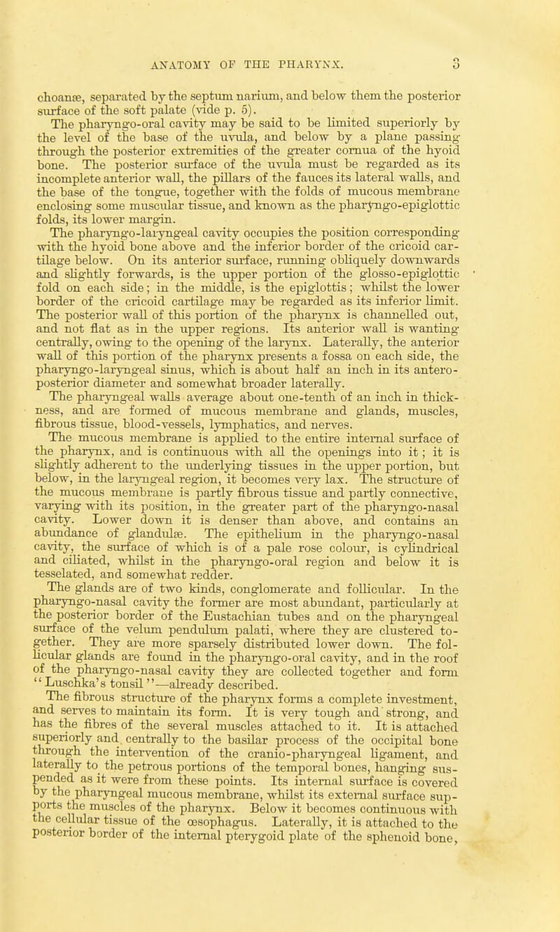 choante, separated hj the septum nariiun, and below them the posterior surface of the soft palate (vide p. 5). The pharyngo-oral cavity may be said to be limited superiorly by the level of the base of the uvula, and below by a plane passing- through the posterior extremities of the greater comua of the hyoid bone. The posterior siu-face of the uvula must be regarded as its incomplete anterior waU, the pillars of the fauces its lateral walls, and the base of the tongue, together with the folds of mucous membrane enclosing some muscular tissue, and known as the pharjoigo-epiglottic folds, its lower margin. The pharyngo-laiyngeal cavity occupies the position corresponding with the hyoid bone above and the inferior border of the cricoid car- tilage below. On its anterior sui-face, running obliquely downwards and sUghtly forwards, is the upper portion of the glosso-epiglottic fold on each side; in the middle, is the epiglottis; whilst the lower border of the cricoid cartilage may be regarded as its inferior limit. The posterior wall of this portion of the j)harynx is channelled out, and not flat as in the upper regions. Its anterior wall is wanting centrally, owing to the opening of the larynx. Laterally, the anterior wall of this portion of the pharynx presents a fossa on each side, the pharyngo-laryngeal sinus, which is about half an inch in its antero- posterior diameter and somewhat broader laterally. The pharyngeal walls average about one-tenth of an inch in thick- ness, and are foi-med of mucoiis membrane and giands, muscles, fibrous tissue, blood-vessels, lymphatics, and nerves. The mucous membrane is applied to the entire internal surface of the pharynx, and is continuous with all the openings into it; it is sKghtly adherent to the imderlying tissues in the upper portion, but below, in the laryngeal region, it becomes very lax. The structure of the mucous membrane is partly fibrous tissue and partly connective, varying with its position, in the greater part of the pharyngo-nasal cavity. Lower down it is denser than above, and contains an abundance of glandulas. The epithelium in the phaiyngo-nasal cavity, the surface of which is of a pale rose colour, is cylindrical and ciliated, whilst in the pharyngo-oral region and below it is tesselated, and somewhat redder. The glands are of two kinds, conglomerate and follicular. In the pharyngo-nasal cavity the former are most abundant, particularly at the posterior border of the Eustachian tubes and on the phaiyngeal surface of the velum pendulum palati, where they are clustered to- gether. They are more sparsely distributed lower down. The fol- licular glands are found in the pharyngo-oral cavity, and in the roof of the phaiyngo-nasal cavity they are collected together and form Luschka's tonsil —already described. The fibrous structvire of the phaiynx forms a complete investment, and serves to maintain its fonn. It is very tough and strong, and has the fibres of the several muscles attached to it. It is attached superiorly and centrally to the basilar process of the occipital bone through the intervention of the cranio-pharyngeal ligament, and laterally to the petrous portions of the temporal bones, hanging sus- pended as it were from these points. Its internal suiiace is covered by the pharyngeal mucous membrane, whilst its external siu-face sup- ports the muscles of the pharynx. Below it becomes continuous with the cellular tissue of the oesophagus. Laterally, it is attached to the postenor border of the internal pterygoid plate of the sphenoid bone