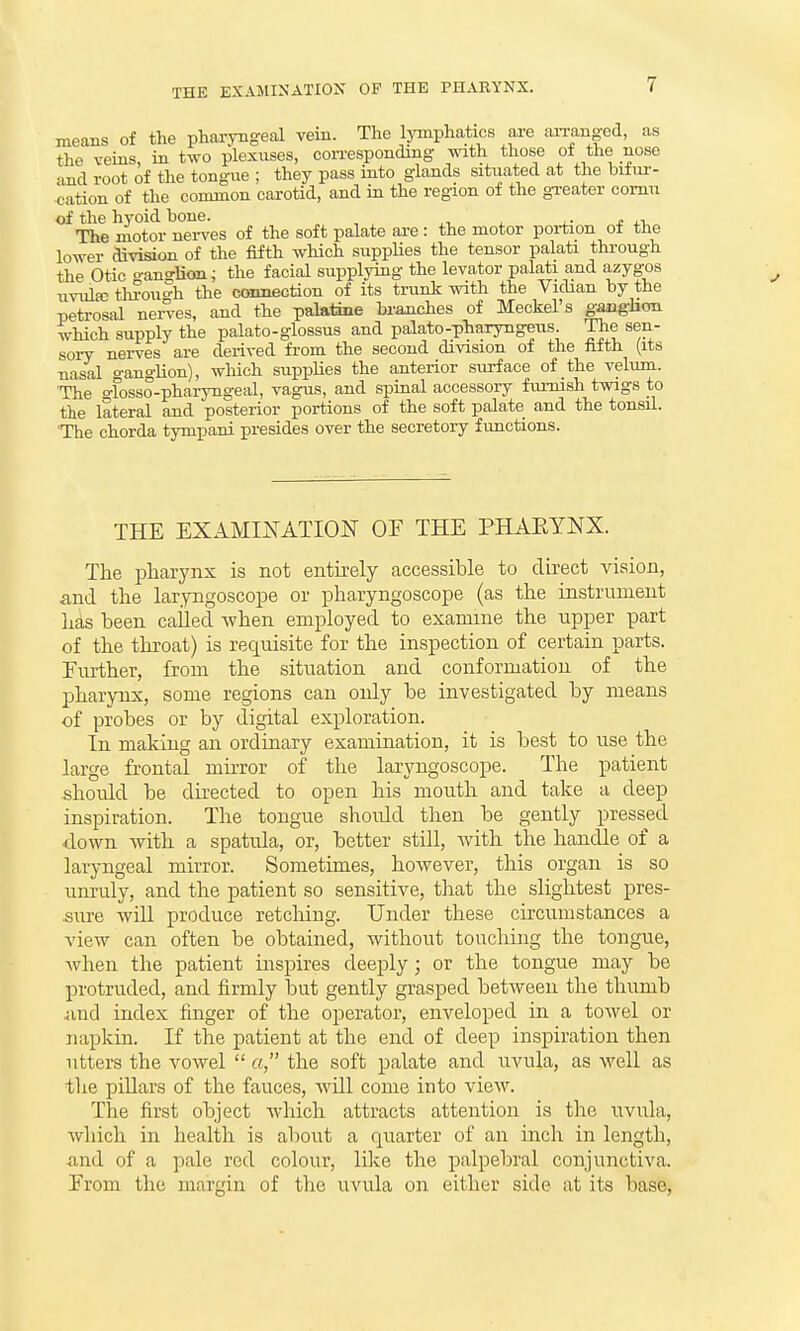 THE EXAMINATION OP THE PHARYNX. means of the pharyngeal vein. The lymphatics are aiTangod, as the veins in two plexuses, con-esponding with those of the nose and root of the tongue ; they pass into glands sitiiated at the bifur- cation of the common carotid, and in the region of the greater comu of the hyoid bone. , • . - v The motor nerves of the soft palate are : the motor portion ot the lower division of the fifth which suppUes the tensor palati through the Otic o-an?lion; the facial supplying the levator palati and azygos uvula3 through the connection of its trunk with the Vidian by the petrosal nerves, and the palatine brajiches of Meckel's ganglion which supply the palato-glossus and palato-pharyngeus The sen- sory nei-ves are derived from the second division of the Mth (its nasal ganglion), which supplies the anterior surface of the velum. 'The o-losso-pharyngeal, vagus, and spinal accessory fuimsh twigs to the lateral and posterior portions of the soft palate and the tonsil. 'The chorda tympani presides over the secretory functions. THE EXAMIisTATION OE THE PHAEYNX. The pharynx is not entirely accessible to direct vision, and the laryngoscope or phaxyngoscope (as the instrument h^s been cailed -when employed to examine the upper part of the throat) is requisite for the inspection of certain parts. Further, from the situation and conformation of the pharynx, some regions can only be investigated by means of probes or by digital exploration. In making an ordinary examination, it is best to use the large frontal mirror of the laryngoscope. The patient should be directed to open his mouth and take a deep inspiration. The tongue should then be gently pressed •down -with a spatula, or, better still, with the handle of a laryngeal mirror. Sometimes, however, this organ is so unruly, and the patient so sensitive, that the slightest pres- sure will produce retching. Under these circumstances a view can often be obtained, without touching the tongue, Avhen the patient inspires deeply; or the tongue may be protruded, and firmly but gently grasped between the thumb and index finger of the operator, enveloped in a towel or napkin. If the patient at the end of deep inspiration then utters the vowel  a, the soft palate and uvula, as well as tlie pillars of the fauces, will come into view. The first object which attracts attention is the uvula, Avliich in health is about a quarter of an inch in length, and of a pale red colour, lilce the palpebral conjunctiva. Erom the margin of the uvula on either side at its base.