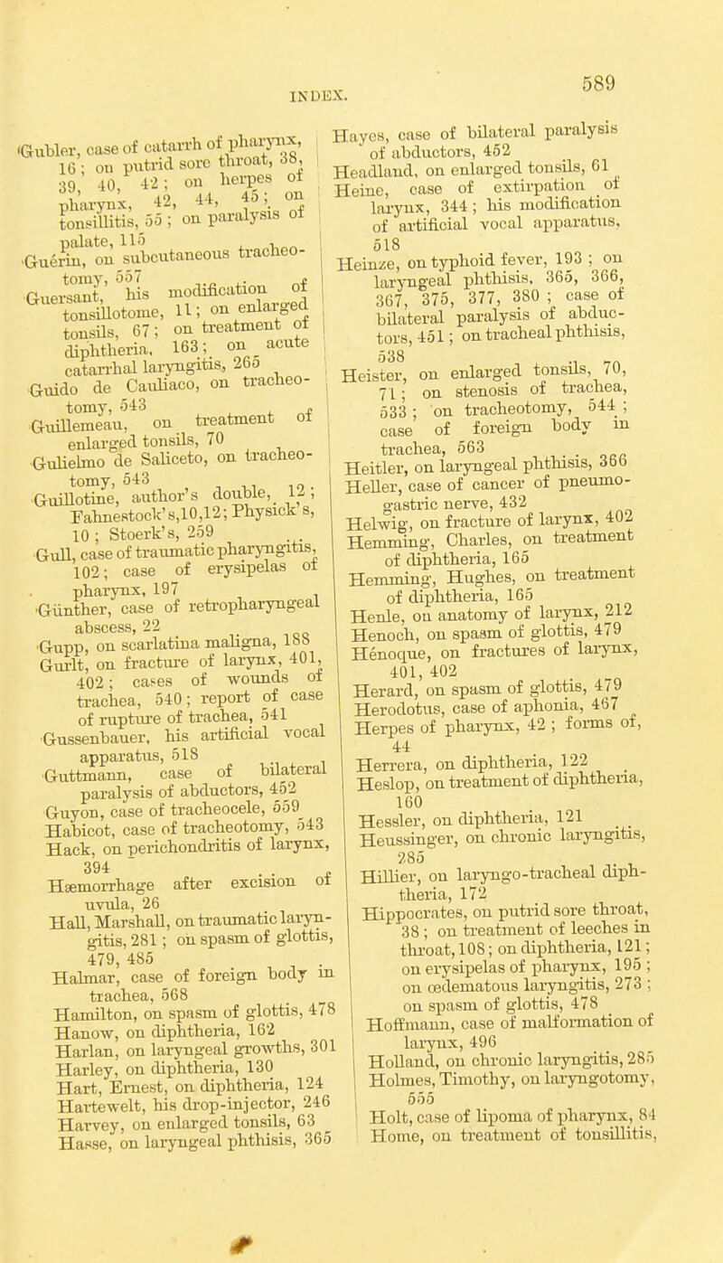 •Gubler, case of catarrh of l^aryiix, 16 • oil ptitrid sore throat, 38, 39 10,- 42. on herpes of •Guerki^ou subcutaneous tracbeo- GuerS' hs modification of tonsiilotome, U; on enlarged tonsUs, 67; on treatment ot diphtheria, 163; on _ acute catarrhal larjTigitis, 26o Guide de CauUaoo, on tracheo- tomy, 543 „ G^iiUemeau, on treatment ot enlarged tonsils, 70 Guliehno de SaUceto, on tracheo- tomy, 543 Guillotine, author's double, 12, Fahnestock'8,10,12; Physick s, 10 ; Stoerk's, 259 Gull, case of traumatic pharyngitis, 102; case of erysipelas ot pharynx, 197 ■Giinther, case of retropharyngeal abscess, 22 'Gupp, on scarlatina maligna, Ibb Gui-lt, on fracture of larynx, 401, 402; cases of wounds ot trachea, 540; report of case of rupture of trachea, 541 •Gussenbauer. his artificial vocal apparatus, 518 Guttmann, case of bilateral paralysis of abductors, 452 Guyon, case of tracheocele, 559_ Habicot, case of tracheotomy, 543 Hack, on perichondritis of larynx, 394  . . i HEemorrhage after excision ot urula, 26 Hall, Marshall, ontraumaticlai-yn- gitis, 281; oh spasm of glottis, 479, 485 Habnar, case of foreign body m trachea, 568 Hamilton, on spasm of glottis, 478 Hanow, on diphtheria, 162 Harlan, on lai^ngeal growths, 301 Harley, on diphtheria, 130 Hart, Ernest, on diphtheria, 124 Hartewelt, his drop-injector, 246 Harvey, on enlarged tonsils, 63 Hasse, on laryngeal phthisis, 365 Hayes, case of bilateral paralysis of abductors, 462 Headland, on enlarged tonsils, 61 Heine, case of extirpation ot larynx, 344 ; his modification of artificial vocal apparatus. 518 Heinze, on typhoid fever, 193 ; on laryngeal iDhthisis. 365, 366, 367, 375, 377, 380 ; case of bilateral paralysis of abduc- tors, 451; on tracheal phthisis, 538 Heister, on enlarged tonsils, 70, 71; on stenosis of trachea, 533 ; on tracheotomy, 544 ; case of foreign body in trachea, 563 Heitler, on laryngeal phthisis, 366 Heller, case of cancer of pneumo- ' gastric nerve, 432 Helwig, on fracture of larynx, 402 Hemming, Charles, on treatment of diphtheria, 165 Hemming, Hughes, on treatment of diphtheria, 165 Henle, ou anatomy of larynx, 212 Henoch, on spasm of glottis, 479 Henociue, on fractures of larynx, 401, 402 . Herard, on spasm of glottis, 4/9 Herodotus, case of aphonia, 467 Herpes of pharynx, 42 ; forms of, 44 Herrera, on diphtheria, 122 _ Heslop, on treatment of diphtheiia, 160 Hessler, on diphtheria, 121 Heussinger, on chronic laryngitis, 285 HilHer, on laryngo-tracheal diph- theria, 172 Hippocrates, ou putrid sore throat, 38 ; on treatment of leeches in tlii'oat, 108; on diphtheria, 121 on erysipelas of phaiynx, 195 on cedematous laryngitis, 273 on spasm of glottis, 478 Hoffmann, case of malformation of larynx, 496 Holland, on chronic laryngitis, 285 Holmes, Timothy, on laryngotomy, 555 Holt, case of lipoma of pharynx, 84 Home, on treatment of tonsillitis,