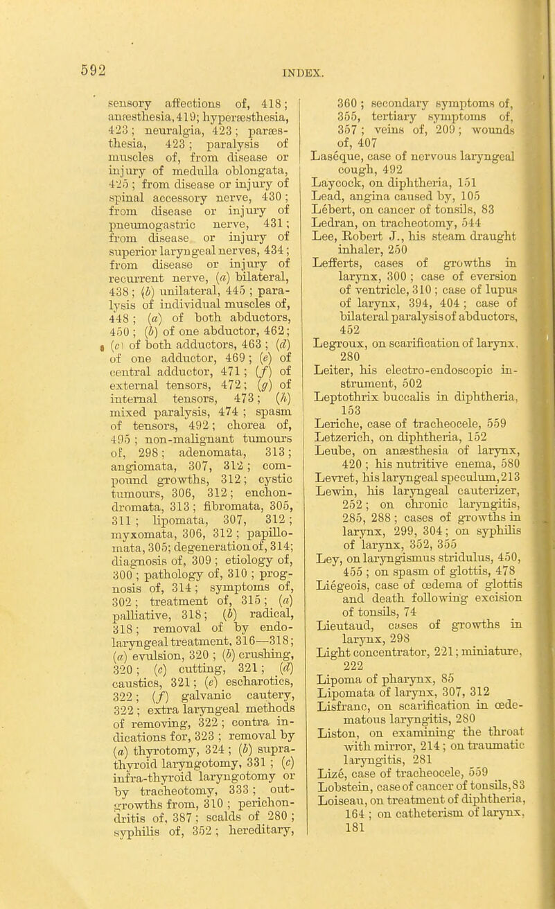 2 sensory affections of, 418; anpesthesia, 419; liypertesthesia, 423 ; neuralgia, 423 ; partes- tliesia, 423; paralysis of miiiscles of, from disease or injury of raeduUa oblongata, 425 ; from disease or injury of spinal accessory nerve, 430; from disease or injury of pneumogastric nerve, 431; from disease or injury of superior laryngeal nerves, 434; from disease or injury of recurrent nerve, [a] bilateral, 438 ; {b) unilateral, 445 ; para- lysis of individual muscles of, 448; (<z) of both abductors, 450 ; (b) of one abductor, 462; I (c) of botb adductors, 463 ; {d) of one addiictor, 469; (e) of central adductor, 471; (/) of external tensors, 472; {g) of internal tensors, 473; (A) mixed j)aralysis, 474 ; spasm of tensors, 492; cborea of, 495 ; non-maUgnant tumours of, 298; adenomata, 313; angiomata, 307, 312; com- pound growths, 312; cystic tumours, 306, 312; enchon- dromata, 313; fibromata, 305, 311; lipomata, 307, 312; myxomata, 306, 312 ; papUlo- niata, 305; degeneration of, 314; diagnosis of, 309 ; etiology of, 300 ; pathology of, 310 ; prog- nosis of, 314; symptoms of, 302; treatment of, 315; («) palliative, 318; {b) radical, 318; removal of by endo- laryngeal treatment, 316—318; {(() evulsion, 320 ; (i) crushiag, 320; (c) cutting, 321; {cl) caustics, 321; (e) escharotics, 322; (/) galvanic cautery, 322 ; extra laryngeal methods of removing, 322; contra in- dications for, 323 ; removal by {a) thyrotomy, 324 ; {b) supra- thyroid laryngotomy, 331 ; (c) iufra-thyroid laryngotomy or by tracheotomy, 333 ; out- 2:ro-wths from, 310 ; perichon- dritis of, 387 ; scalds of 280 ; syphilis of, 352; hereditary. 360 ; secondaiy symptoms of, 355, tertiary symptoniB of. 367 ; veins of, 209; wounds of, 407 Laseque, case of nervous laryngeal cough, 492 Laycock, on diphtheria, 151 Lead, angina caused by, 105 Lebert, on cancer of tonsils, 83 Ledran, on tracheotomy, 544 Lee, Robert J., his steam draught inhaler, 250 LefEei'ts, cases of growths in larynx, 300 ; case of eversion of ventricle, 310 ; case of lupus of larynx, 394, 404 ; case of bilateral paralysis of abductors, 452 Leg^oux, on scarification of larynx. 280 Leiter, his electro-endoscopic in- strument, 502 Leptothrix buccalis in diphtheria. 153 Leriche, case of tracheocele, 559 Letzerich, on diphtheria, 152 Leube, on an8e.sthesia of larynx, 420 ; his nutritive enema, 580 Levret, his laryngeal speculum,213 Lewin, his laryngeal cauterizer, 252; on chi'onic laryngitis, 285, 288 ; cases of growths in larynx, 299, 304; on syphilis of larynx, 352, 355 Ley, on laryngismus stridulus, 450, 455 ; on spasm of glottis, 478 Liegeois, case of oedema of glottis and death following excision of tonsils, 74 Lieutaud, cases of growths in larynx, 298 Light concentrator, 221; miniature. 222 Lipoma of phaiynx, 85 Lipomata of larynx, 307, 312 Lisfranc, on scarification in csde- matous laryngitis, 280 Listen, on examining the throat with mirror, 214 ; on traumatic laryngitis, 281 Lize, case of tracheocele, 559 Lobstein, case of cancer of tonsils, S3 Loiseau, on treatment of diphtheria, 164 ; on catheteiism of larynx, 181