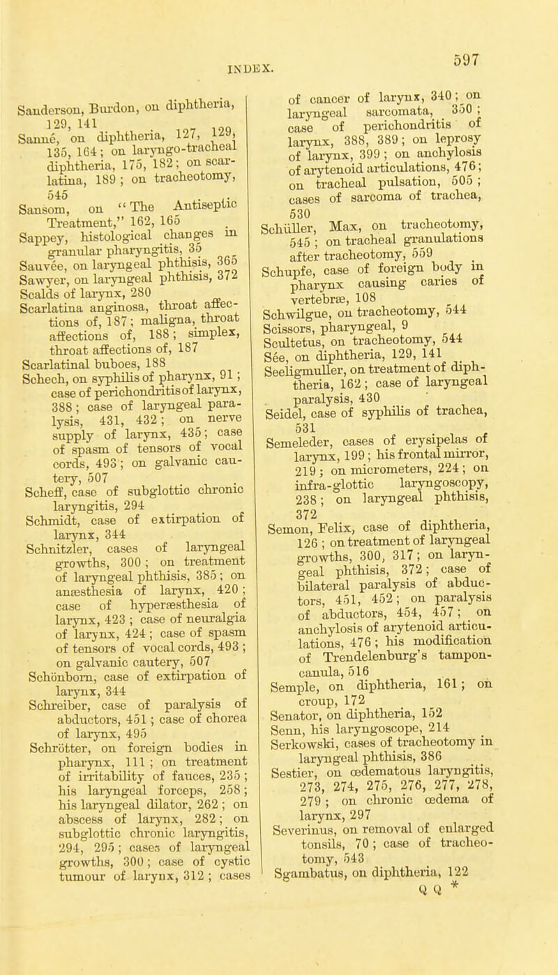 Sauderson, Bm-don, on diphtheria, 129, 141 Sonne, 'on diphtheria, 127, 129, 135, 164; on laryugo-tracUeai diphtheria, 175, 182; on scar- latina, 189 ; on tracheotomy, 545 . Sansom, on The Antiseptic Treatment, 162, 165 Sappey, histological changes in gi-anular phaiyngitis, 35 Sauvee, on laryngeal phthisis, 365 Sawyer, on lai-yngeal phthisis, 37/ Scalds of lai-ynx, 280 Scarlatina anginosa, throat aliec- tions of, 187; maligna, throat afEeotions of, 188; simplex, throat affections of, 187 Scarlatinal buboes, 188 Schech, on syphilis of pharynx, 91; case of perichondi-itisof larynx, 388; case of laryngeal para- lysis, 431, 432; on nerve supply of larynx, 435; case of spasm of tensors of vocal cords, 493; on galvanic cau- tery, 507 SchefE, case of subglottic chronic laryngitis, 294 Schmidt, case of extirpation of larynx, 344 Schnitzler, cases of laryngeal growths, 300 ; on treatment of laryngeal phtliisis, 385 ; on anaesthesia of larynx, 420; case of hypersesthesia of larynx, 423 ; case of neuralgia of larynx, 424; case of spasm of tensors of vocal cords, 493 ; on galvanic cautery, 507 Schbnbom, case of extirpation of lai-ynx, 344 Schreiber, case of pai-alysis of abductors, 451; case of chorea of larynx, 495 Schriitter, on foreign bodies in pharynx. 111 ; on treatment of irritability of fauces, 235 ; his laiyngeal forceps, 258; his lai-yngeal dilator, 262 ; on abscess of larynx, 282; on subglottic chronic laryngitis, 294, 295; caser, of laryngeal growths, 300; case of cystic tumour of larynx, 312 ; cases of cancer of larynx, 340;_on laryngeal sarcomata, 350 ; case of perichondritis of larynx, 388, 389; on leprosy of larynx, 399 ; on anchylosis of aiytenoid articulations, 476; on tracheal pulsation, 505; cases of sarcoma of trachea, 530 , ^ SchiiUer, Max, on tracheotomy, 545 ; on tracheal gi-anulations after tracheotomy, 559 Schupfe, case of foreign body m pharynx causing caries of vertebrse, 108 SchwUgue, on tracheotomy, 544 Scissors, pharyngeal, 9 Scultetus, on tracheotomy, 544 See, on diphtheria, 129, 141 _ Seeligmuller, on treatment of diph- theria, 162 ; case of laryngeal paralysis, 430 Seidel, case of syphilis of trachea, 531 Semeleder, cases of erysipelas of larynx, 199; his frontal mirror, 219 ; on micrometers, 224 ; on infra-glottic laryngoscopy, 238 ; on laryngeal phthisis, 372 Semon, Felix, case of diphtheria, 126 ; on treatment of laryngeal growths, 300, 317; on laryn- geal phthisis, 372; case of bUateral paralysis of abduc- tors, 451, 452; on paralysis of abductors, 454, 457; on anchylosis of arytenoid articu- lations, 476 ; his modification of Trendelenburg's tampon- canula, 516 Semple, on diphtheria, 161; on croup, 172 Senator, on diphtheria, 152 Senn, his laryngoscope, 214 SerkowsM, cases of tracheotomy in laryngeal lAthisis, 386 Sestier, on oedematous laryngitis, ' 273, 274, 275, 276, 277, 278, 279 ; on chronic oadema of larynx, 297 Severinus, on removal of enlarged tonsils, 70; case of tracheo- tomy, 543 Sgambatus, on diphtheria, 122 y Q *